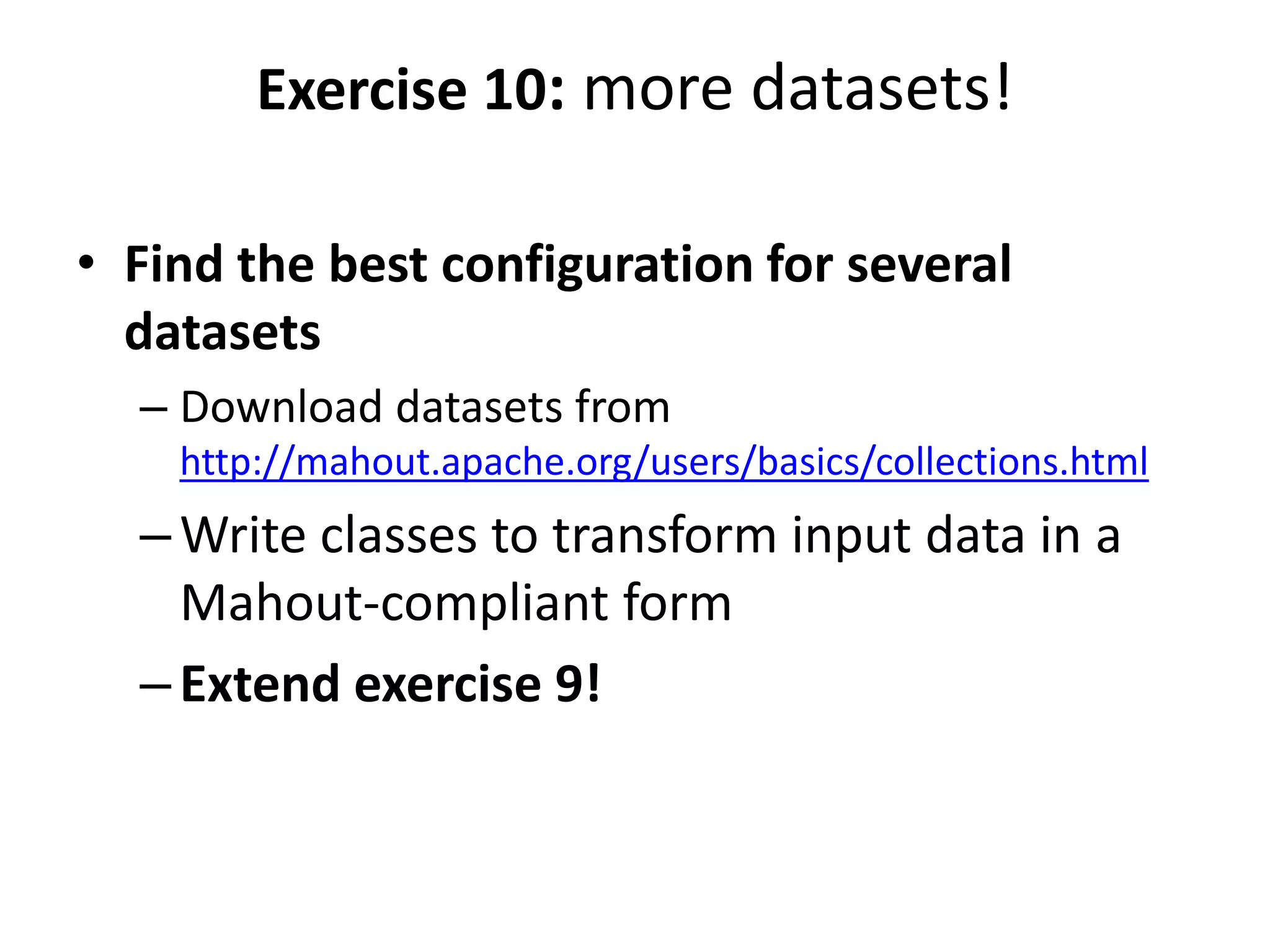 Exercise 10: more datasets!
• Find the best configuration for several
datasets
– Download datasets from
http://mahout.apache.org/users/basics/collections.html

– Write classes to transform input data in a
Mahout-compliant form
– Extend exercise 9!

 