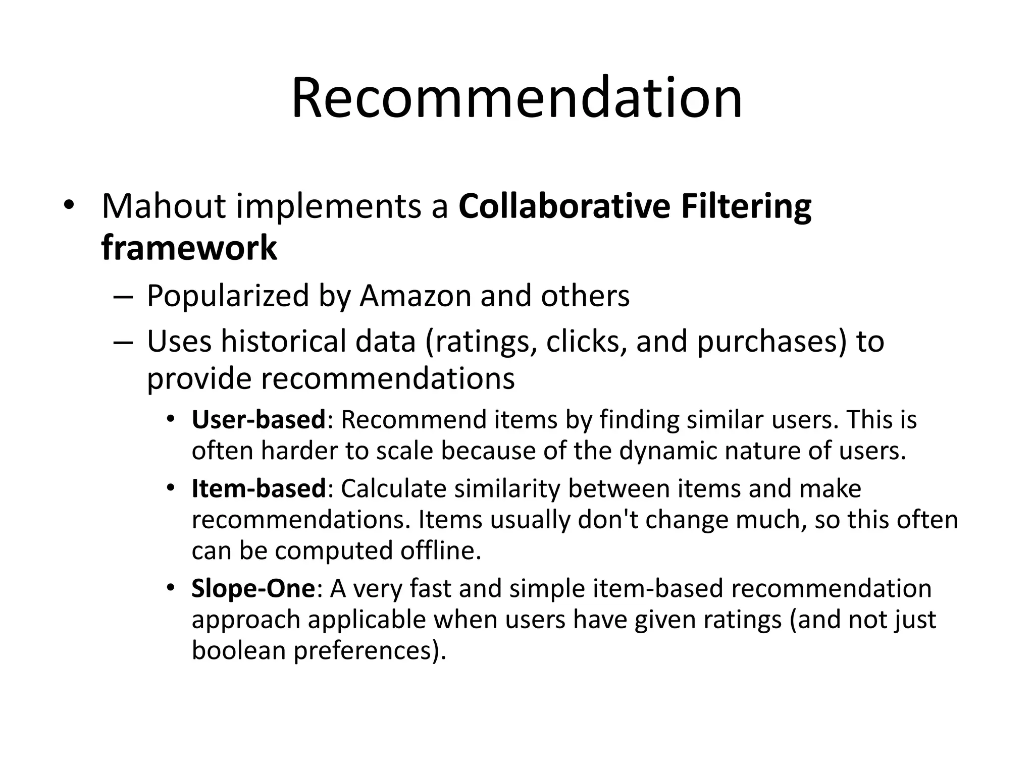 Recommendation
• Mahout implements a Collaborative Filtering
framework
– Popularized by Amazon and others
– Uses historical data (ratings, clicks, and purchases) to
provide recommendations
• User-based: Recommend items by finding similar users. This is
often harder to scale because of the dynamic nature of users.
• Item-based: Calculate similarity between items and make
recommendations. Items usually don't change much, so this often
can be computed offline.
• Slope-One: A very fast and simple item-based recommendation
approach applicable when users have given ratings (and not just
boolean preferences).

 