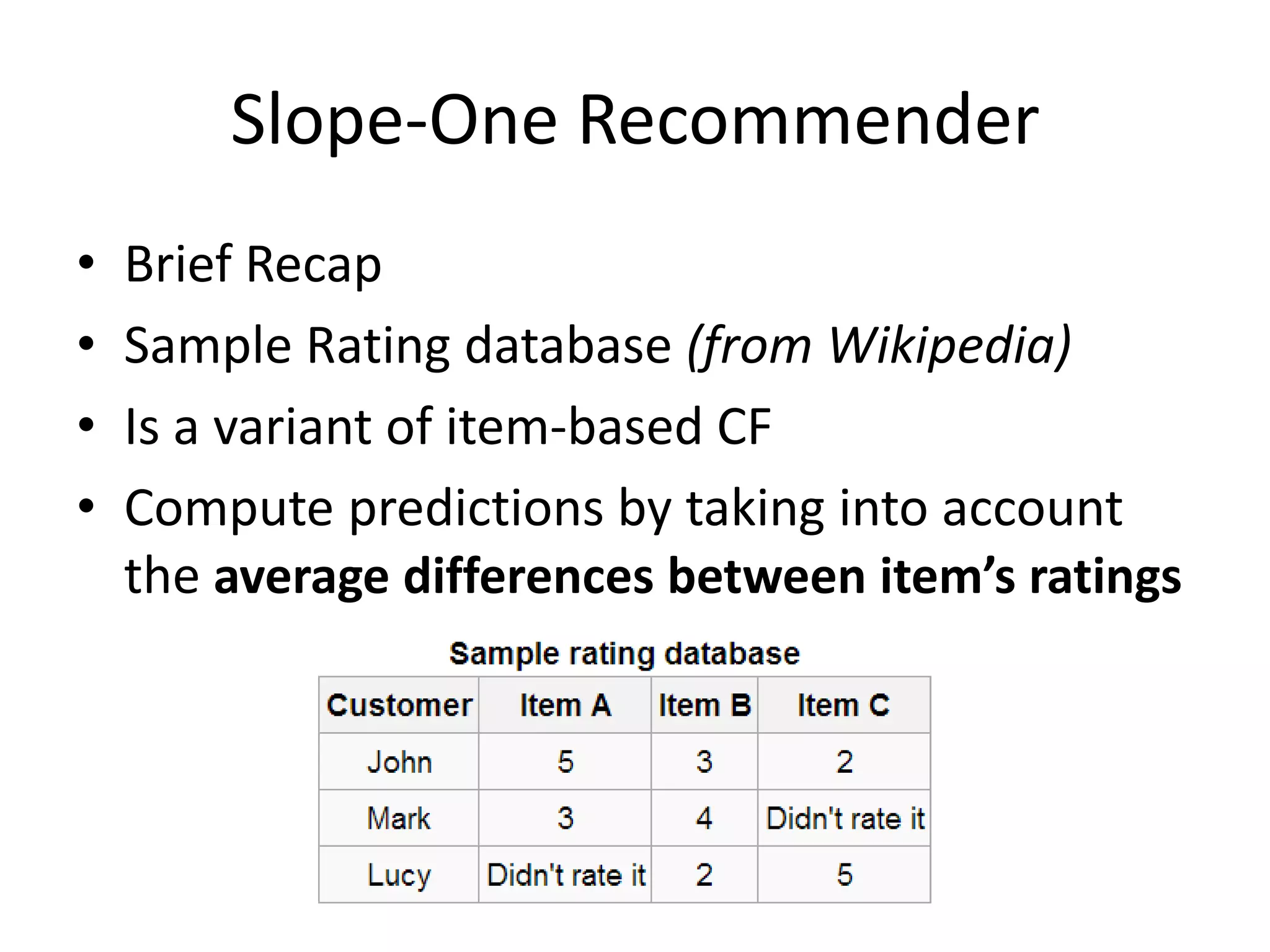 Slope-One Recommender
•
•
•
•

Brief Recap
Sample Rating database (from Wikipedia)
Is a variant of item-based CF
Compute predictions by taking into account
the average differences between item’s ratings

 