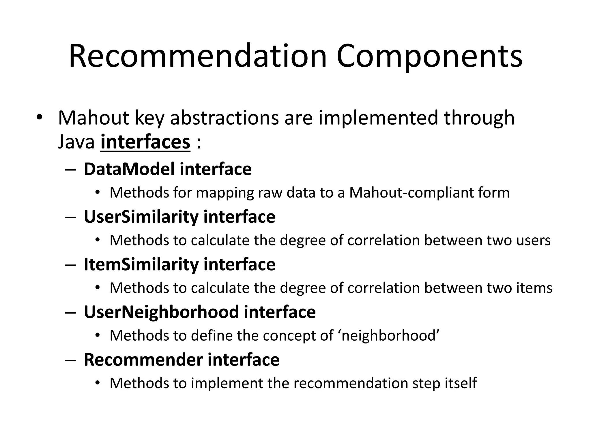 Recommendation Components
• Mahout key abstractions are implemented through
Java interfaces :
– DataModel interface
• Methods for mapping raw data to a Mahout-compliant form

– UserSimilarity interface
• Methods to calculate the degree of correlation between two users

– ItemSimilarity interface
• Methods to calculate the degree of correlation between two items

– UserNeighborhood interface
• Methods to define the concept of ‘neighborhood’

– Recommender interface
• Methods to implement the recommendation step itself

 