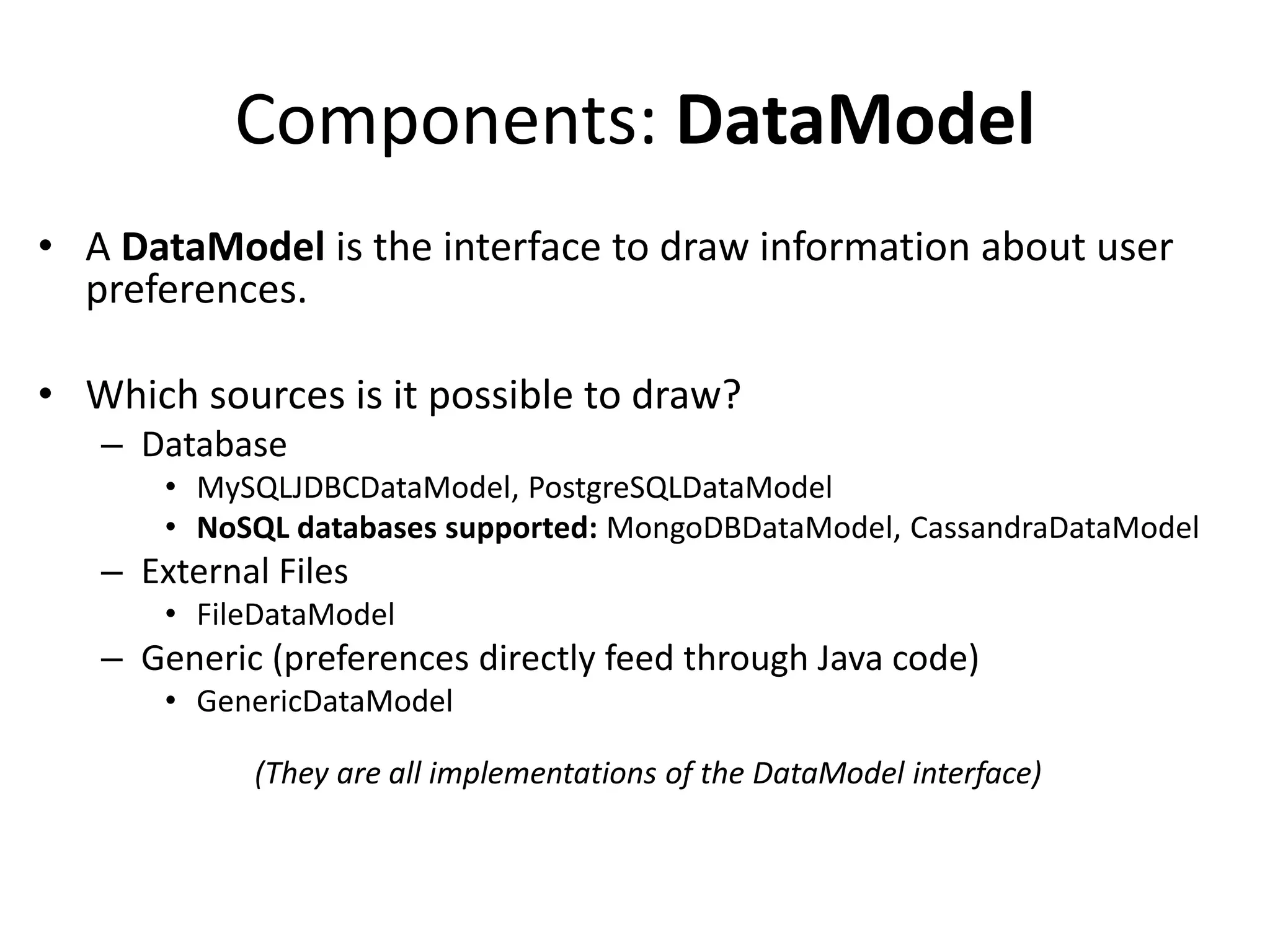 Components: DataModel
• A DataModel is the interface to draw information about user
preferences.
• Which sources is it possible to draw?
– Database
• MySQLJDBCDataModel, PostgreSQLDataModel
• NoSQL databases supported: MongoDBDataModel, CassandraDataModel

– External Files
• FileDataModel

– Generic (preferences directly feed through Java code)
• GenericDataModel

(They are all implementations of the DataModel interface)

 