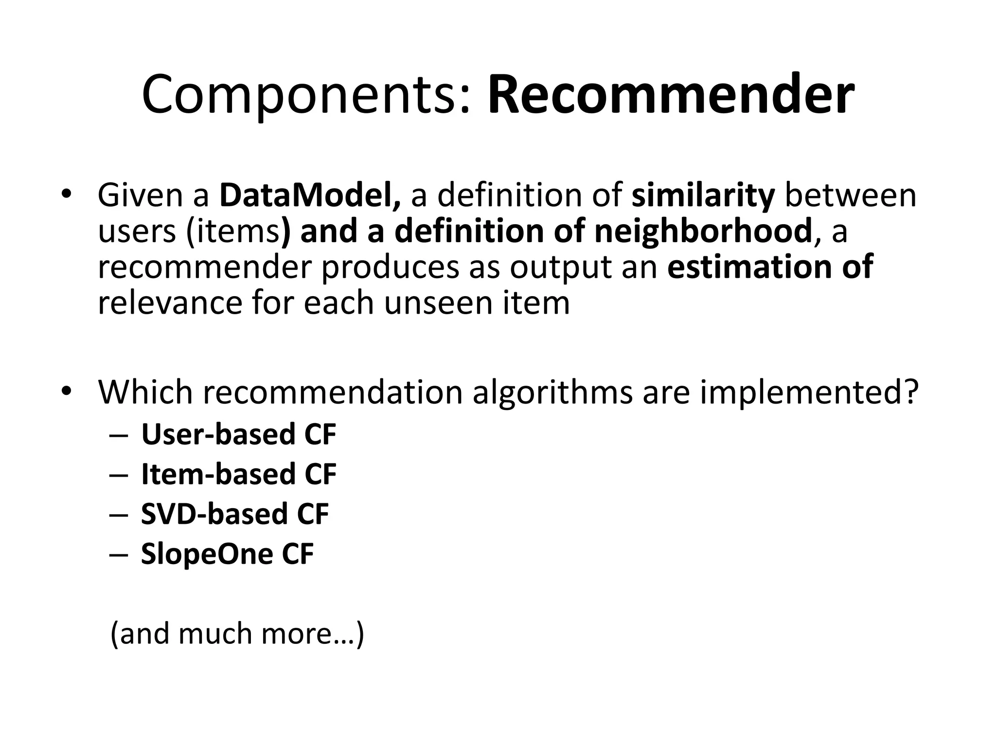 Components: Recommender
• Given a DataModel, a definition of similarity between
users (items) and a definition of neighborhood, a
recommender produces as output an estimation of
relevance for each unseen item
• Which recommendation algorithms are implemented?
–
–
–
–

User-based CF
Item-based CF
SVD-based CF
SlopeOne CF

(and much more…)

 
