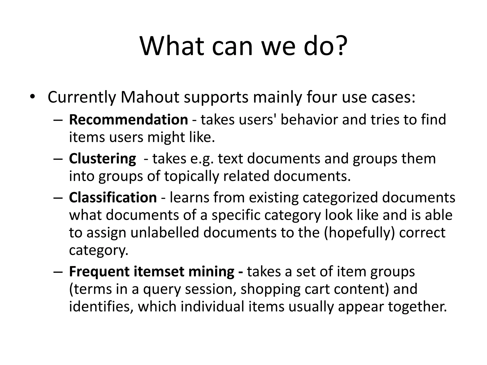 What can we do?
• Currently Mahout supports mainly four use cases:
– Recommendation - takes users' behavior and tries to find
items users might like.
– Clustering - takes e.g. text documents and groups them
into groups of topically related documents.
– Classification - learns from existing categorized documents
what documents of a specific category look like and is able
to assign unlabelled documents to the (hopefully) correct
category.
– Frequent itemset mining - takes a set of item groups
(terms in a query session, shopping cart content) and
identifies, which individual items usually appear together.

 
