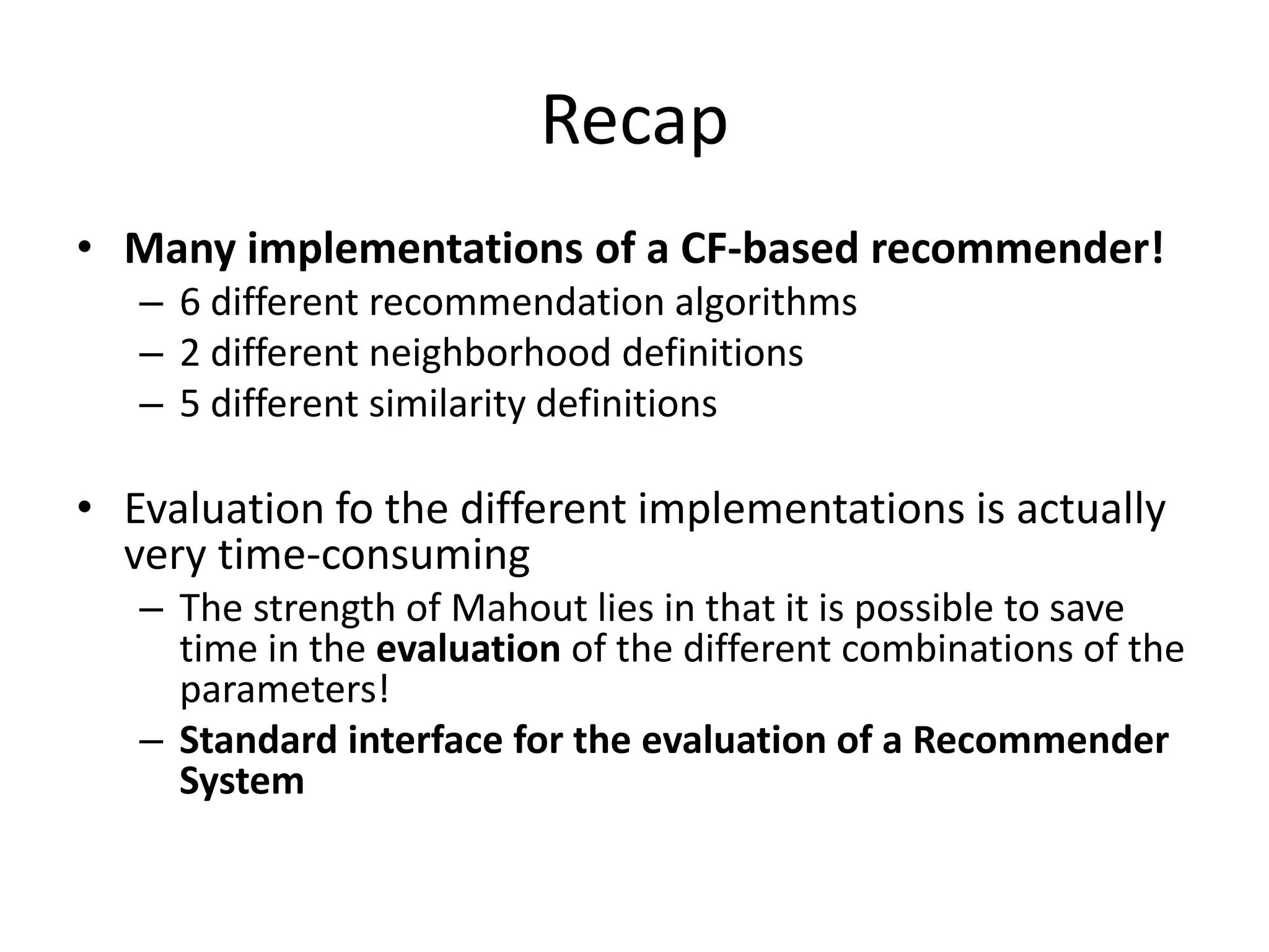 Recap
• Many implementations of a CF-based recommender!
– 6 different recommendation algorithms
– 2 different neighborhood definitions
– 5 different similarity definitions

• Evaluation fo the different implementations is actually
very time-consuming
– The strength of Mahout lies in that it is possible to save
time in the evaluation of the different combinations of the
parameters!
– Standard interface for the evaluation of a Recommender
System

 