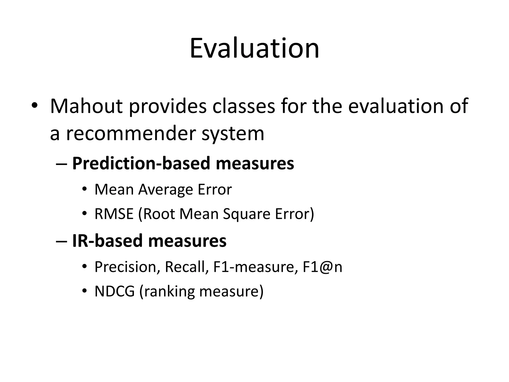 Evaluation
• Mahout provides classes for the evaluation of
a recommender system
– Prediction-based measures
• Mean Average Error
• RMSE (Root Mean Square Error)

– IR-based measures
• Precision, Recall, F1-measure, F1@n
• NDCG (ranking measure)

 