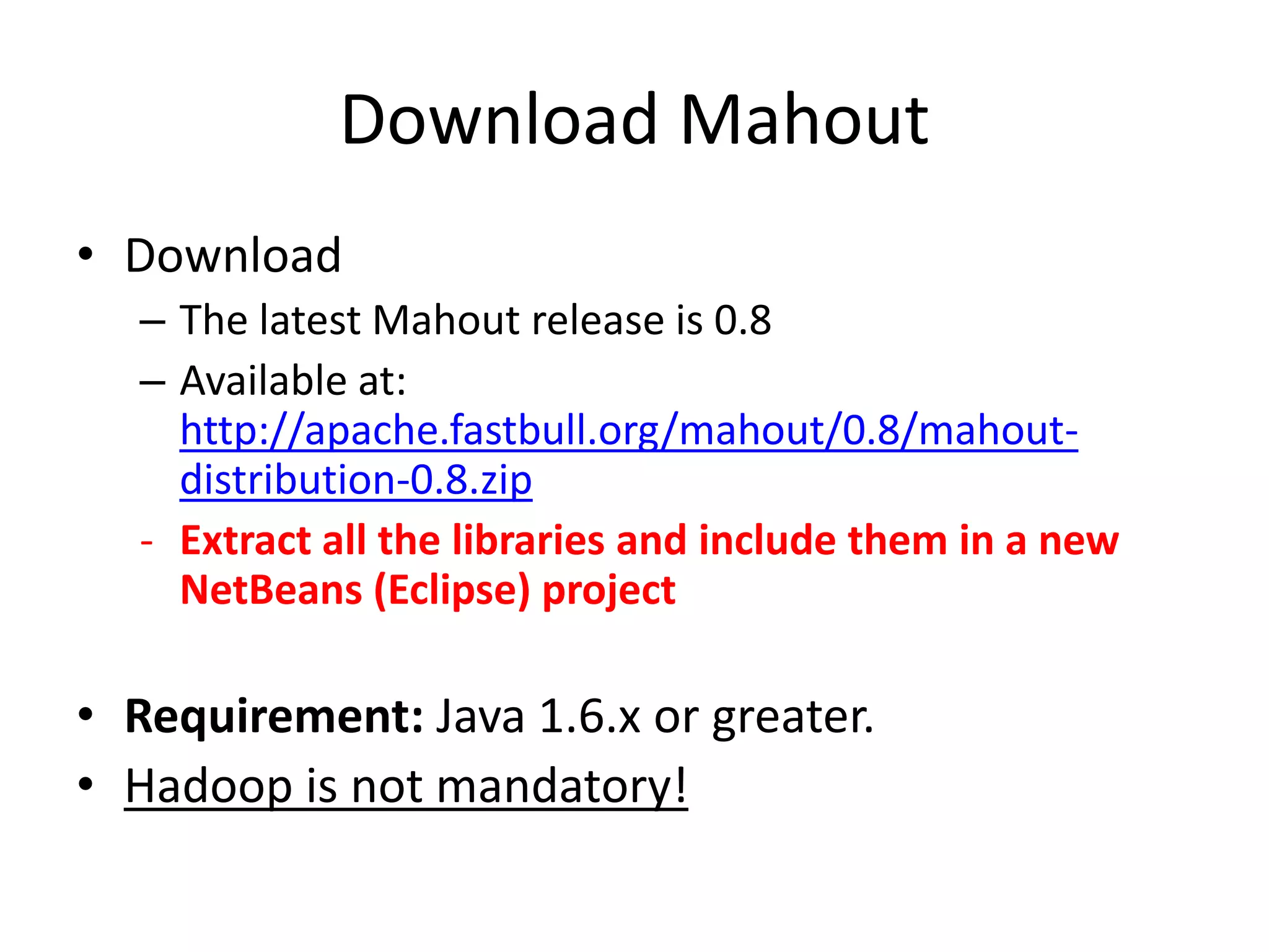 Download Mahout
• Download
– The latest Mahout release is 0.8
– Available at:
http://apache.fastbull.org/mahout/0.8/mahoutdistribution-0.8.zip
- Extract all the libraries and include them in a new
NetBeans (Eclipse) project

• Requirement: Java 1.6.x or greater.
• Hadoop is not mandatory!

 