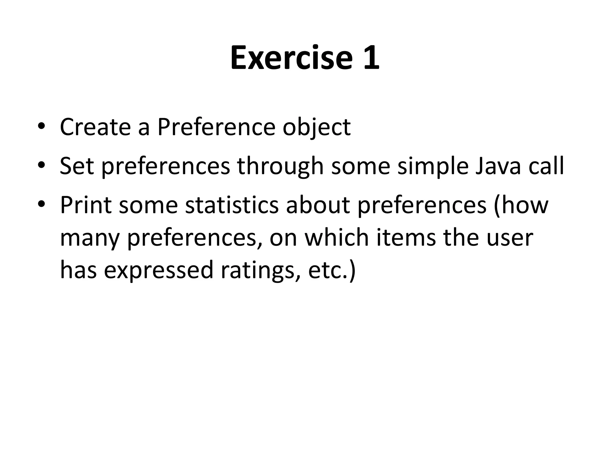 Exercise 1
• Create a Preference object
• Set preferences through some simple Java call
• Print some statistics about preferences (how
many preferences, on which items the user
has expressed ratings, etc.)

 