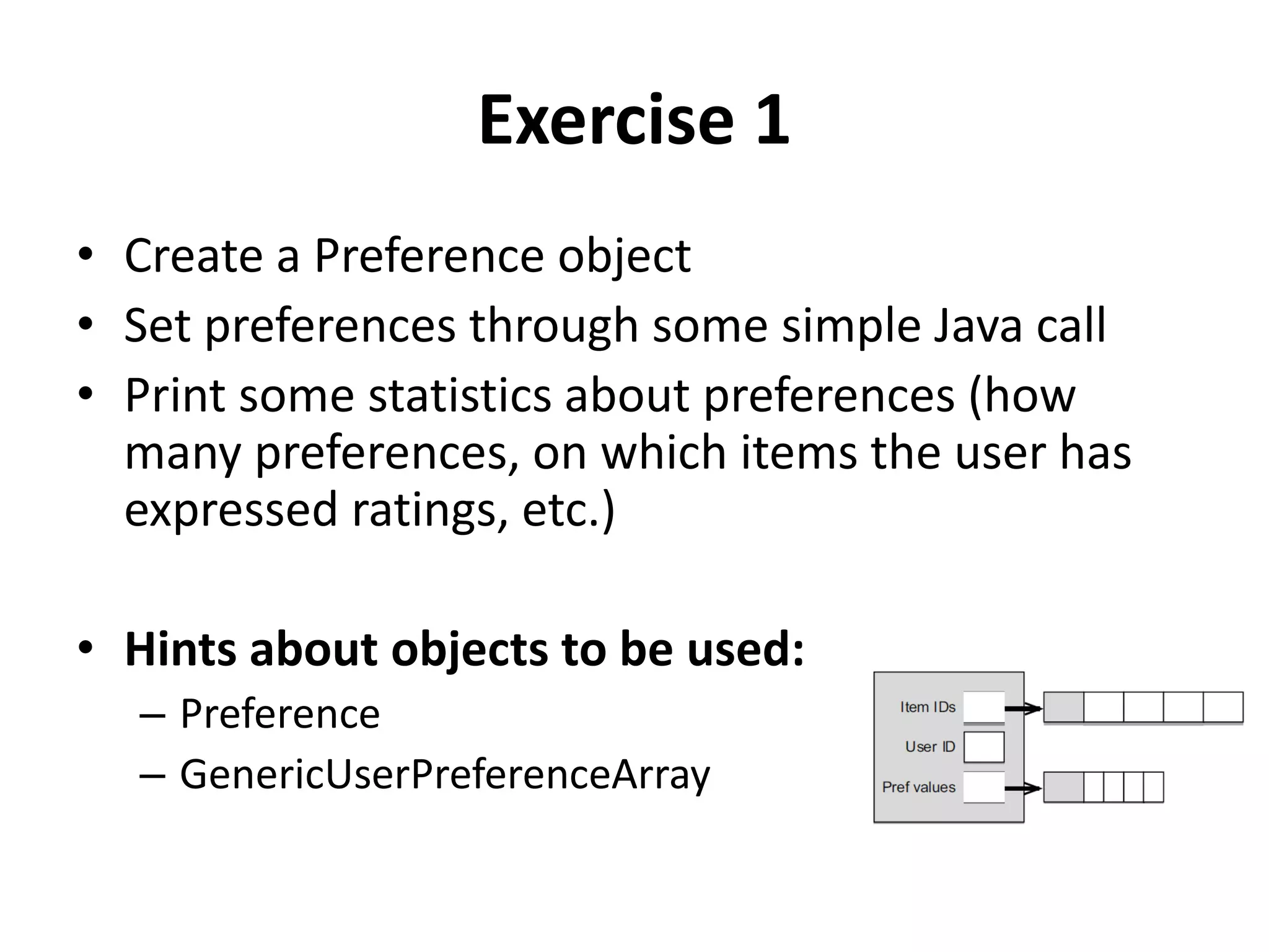 Exercise 1
• Create a Preference object
• Set preferences through some simple Java call
• Print some statistics about preferences (how
many preferences, on which items the user has
expressed ratings, etc.)
• Hints about objects to be used:
– Preference
– GenericUserPreferenceArray

 