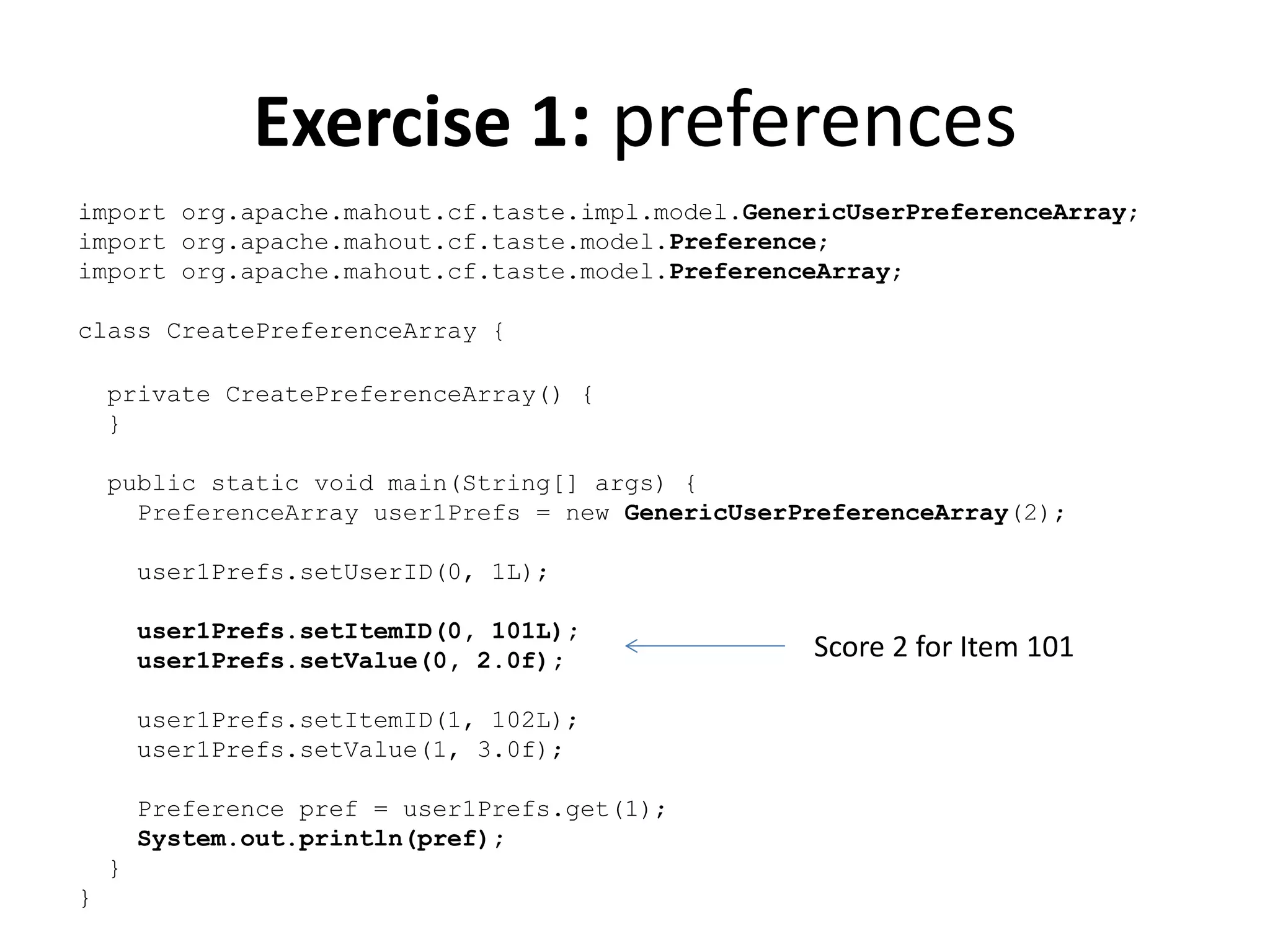 Exercise 1: preferences
import org.apache.mahout.cf.taste.impl.model.GenericUserPreferenceArray;
import org.apache.mahout.cf.taste.model.Preference;
import org.apache.mahout.cf.taste.model.PreferenceArray;
class CreatePreferenceArray {
private CreatePreferenceArray() {
}
public static void main(String[] args) {
PreferenceArray user1Prefs = new GenericUserPreferenceArray(2);

user1Prefs.setUserID(0, 1L);
user1Prefs.setItemID(0, 101L);
user1Prefs.setValue(0, 2.0f);
user1Prefs.setItemID(1, 102L);
user1Prefs.setValue(1, 3.0f);
Preference pref = user1Prefs.get(1);
System.out.println(pref);
}
}

Score 2 for Item 101

 