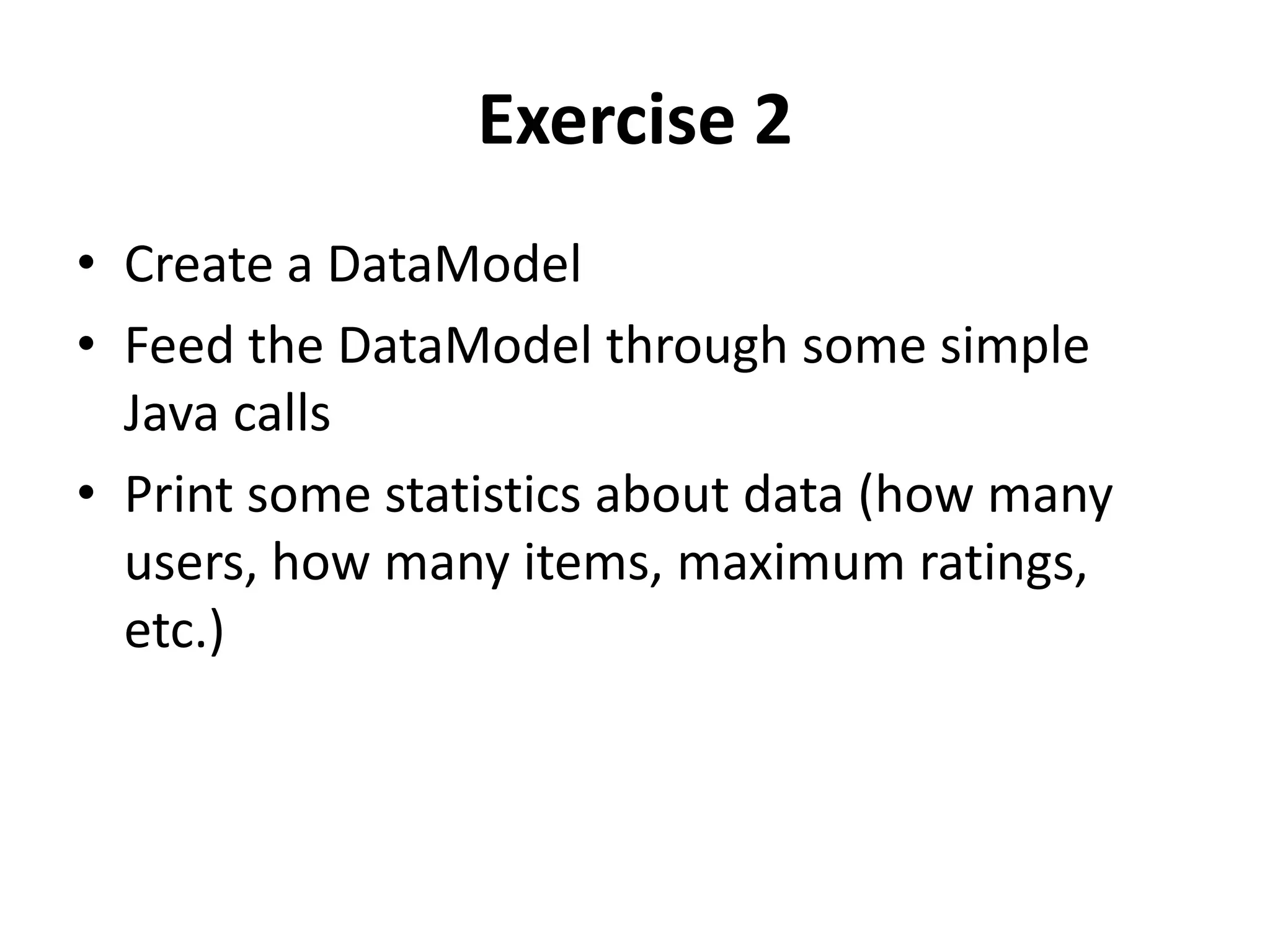 Exercise 2
• Create a DataModel
• Feed the DataModel through some simple
Java calls
• Print some statistics about data (how many
users, how many items, maximum ratings,
etc.)

 