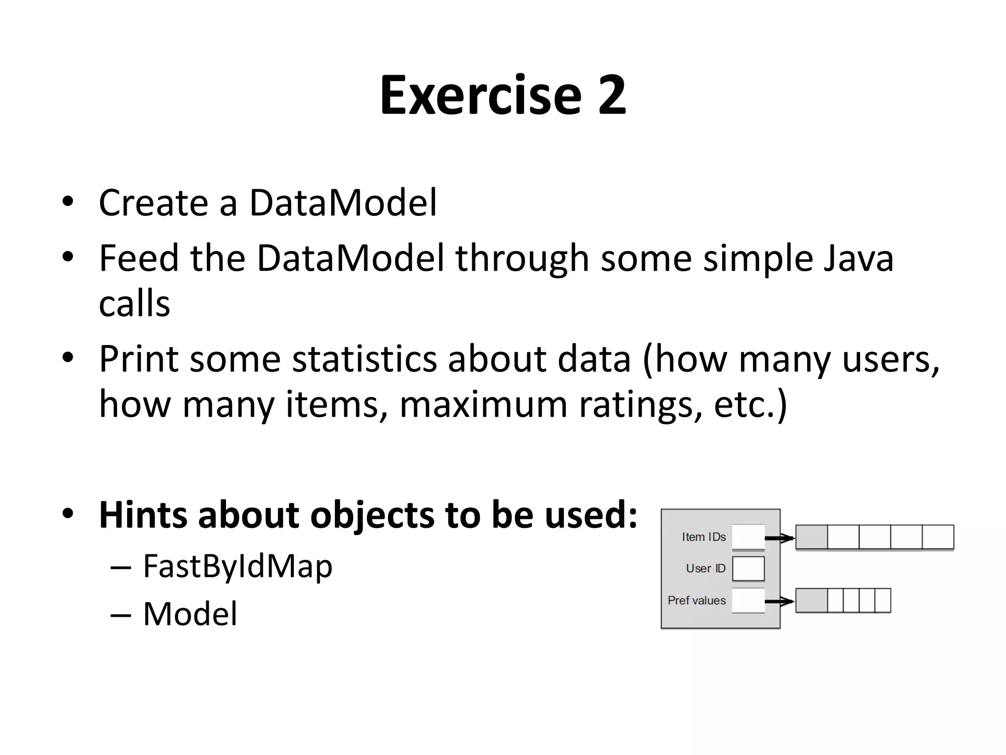 Exercise 2
• Create a DataModel
• Feed the DataModel through some simple Java
calls
• Print some statistics about data (how many users,
how many items, maximum ratings, etc.)
• Hints about objects to be used:
– FastByIdMap
– Model

 