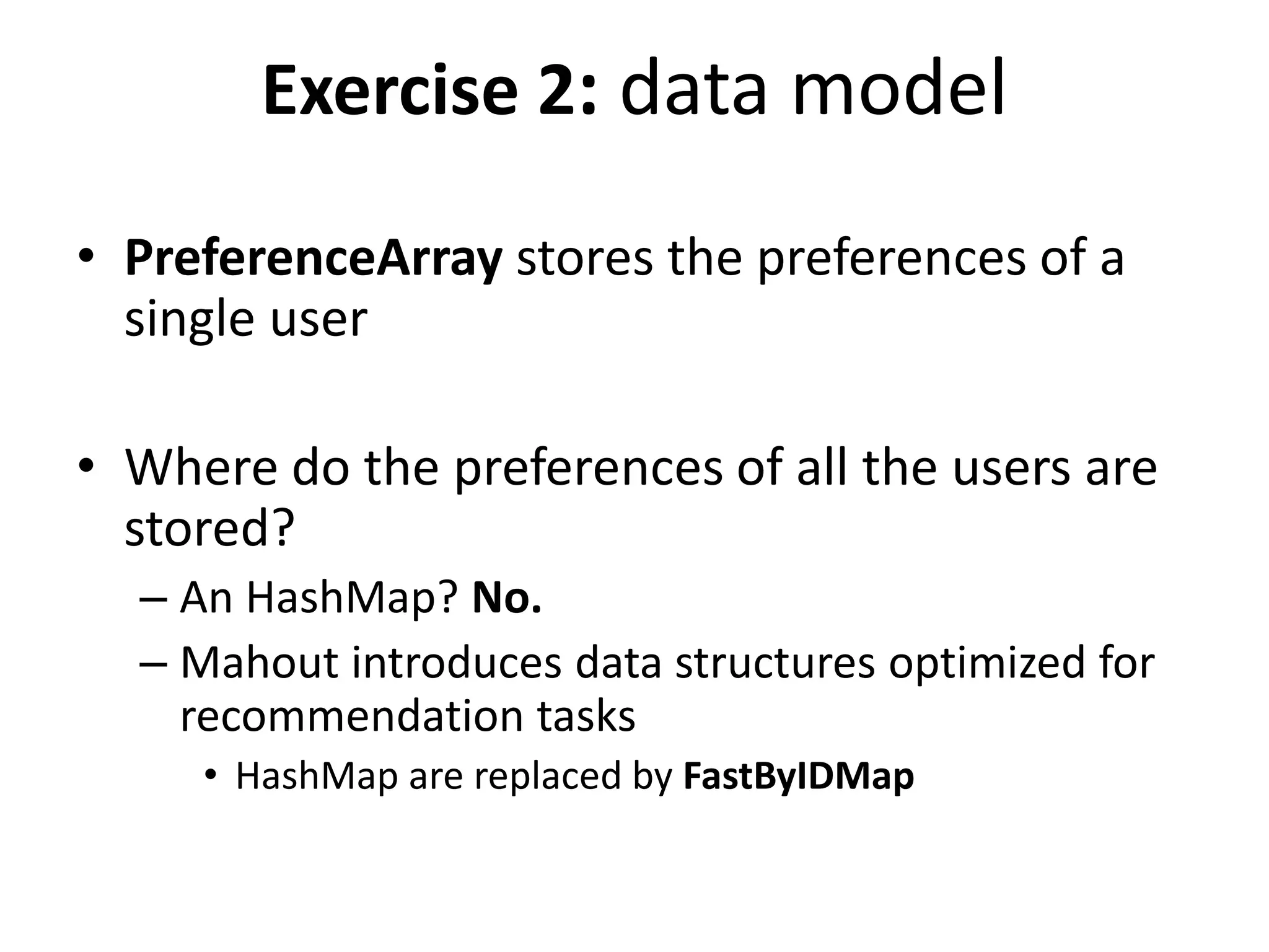 Exercise 2: data model
• PreferenceArray stores the preferences of a
single user
• Where do the preferences of all the users are
stored?
– An HashMap? No.
– Mahout introduces data structures optimized for
recommendation tasks
• HashMap are replaced by FastByIDMap

 