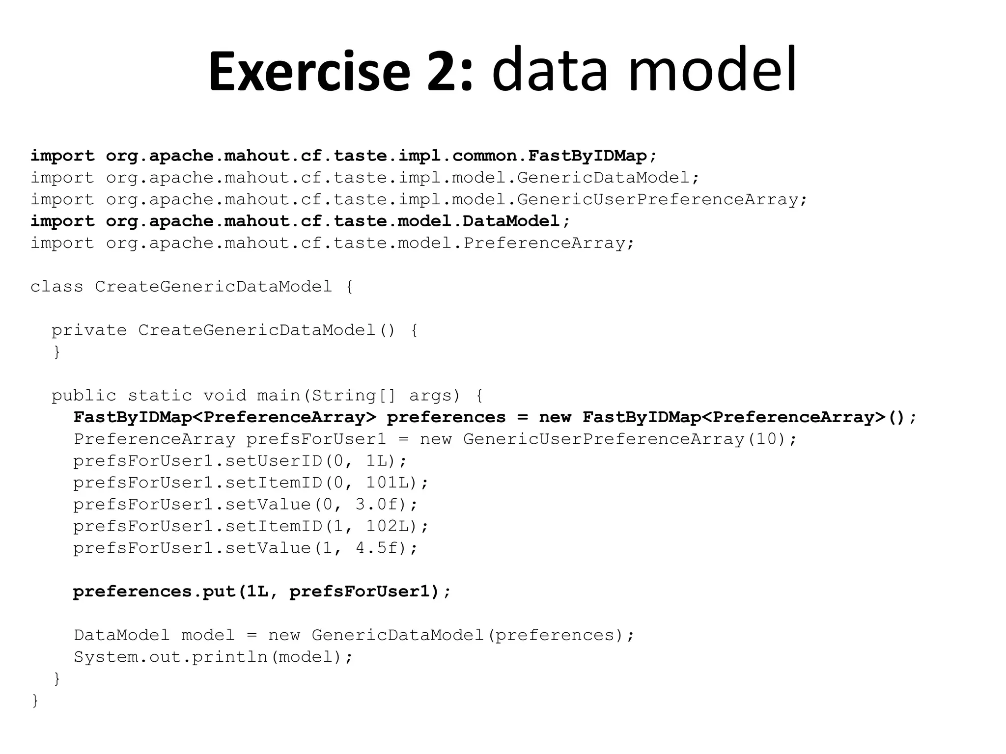 Exercise 2: data model
import
import
import
import
import

org.apache.mahout.cf.taste.impl.common.FastByIDMap;
org.apache.mahout.cf.taste.impl.model.GenericDataModel;
org.apache.mahout.cf.taste.impl.model.GenericUserPreferenceArray;
org.apache.mahout.cf.taste.model.DataModel;
org.apache.mahout.cf.taste.model.PreferenceArray;

class CreateGenericDataModel {
private CreateGenericDataModel() {
}

public static void main(String[] args) {
FastByIDMap<PreferenceArray> preferences = new FastByIDMap<PreferenceArray>();
PreferenceArray prefsForUser1 = new GenericUserPreferenceArray(10);
prefsForUser1.setUserID(0, 1L);
prefsForUser1.setItemID(0, 101L);
prefsForUser1.setValue(0, 3.0f);
prefsForUser1.setItemID(1, 102L);
prefsForUser1.setValue(1, 4.5f);
preferences.put(1L, prefsForUser1);
DataModel model = new GenericDataModel(preferences);
System.out.println(model);
}
}

 