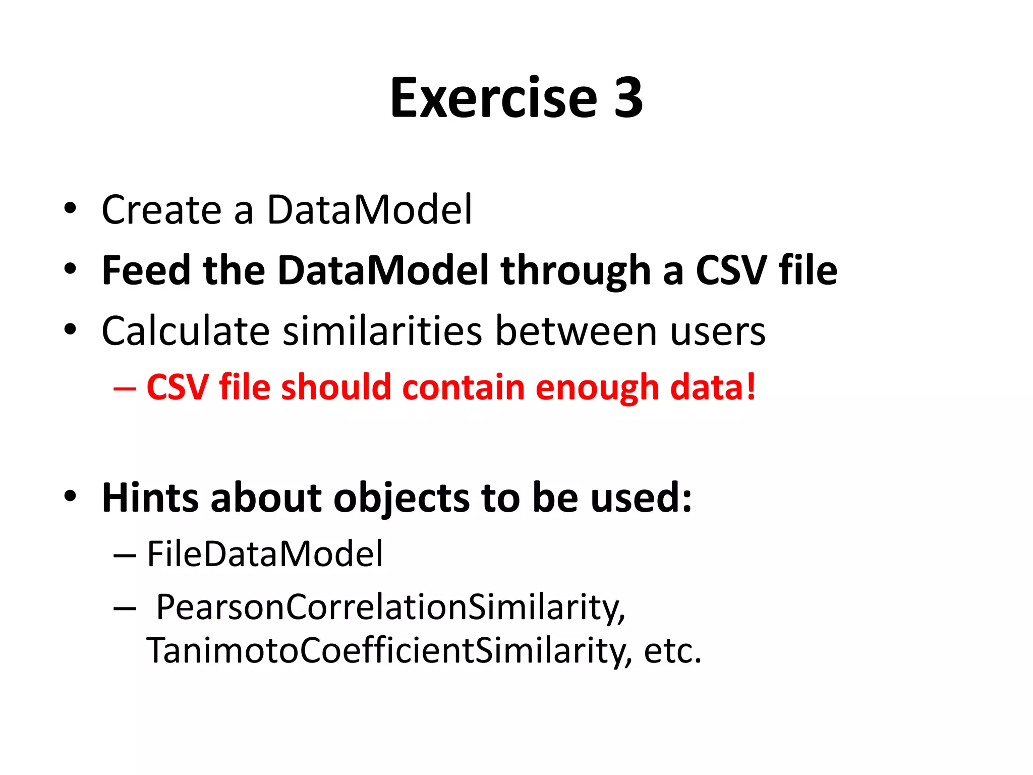 Exercise 3
• Create a DataModel
• Feed the DataModel through a CSV file
• Calculate similarities between users
– CSV file should contain enough data!

• Hints about objects to be used:
– FileDataModel
– PearsonCorrelationSimilarity,
TanimotoCoefficientSimilarity, etc.

 