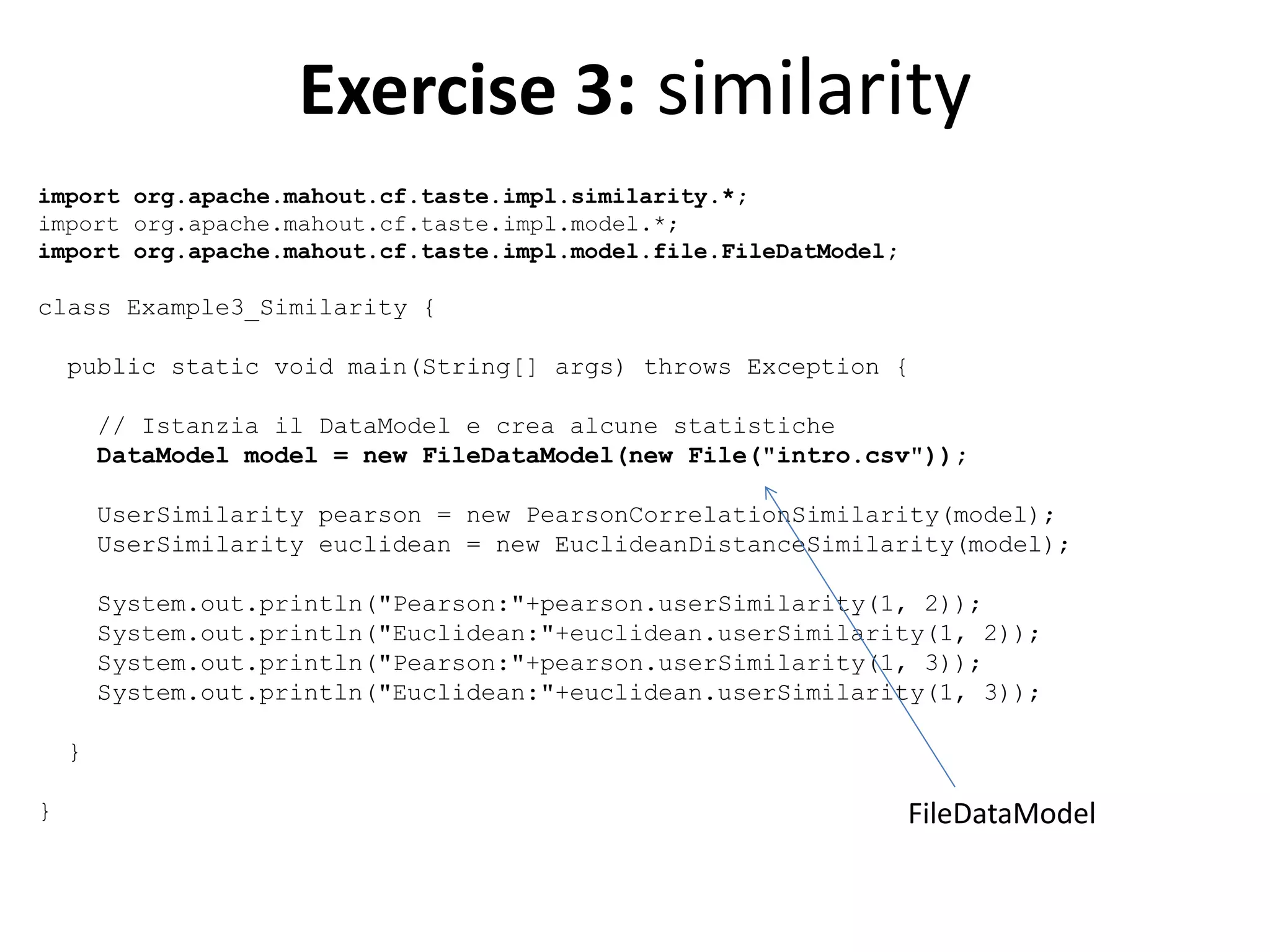 Exercise 3: similarity
import org.apache.mahout.cf.taste.impl.similarity.*;
import org.apache.mahout.cf.taste.impl.model.*;
import org.apache.mahout.cf.taste.impl.model.file.FileDatModel;

class Example3_Similarity {
public static void main(String[] args) throws Exception {
// Istanzia il DataModel e crea alcune statistiche
DataModel model = new FileDataModel(new File("intro.csv"));
UserSimilarity pearson = new PearsonCorrelationSimilarity(model);
UserSimilarity euclidean = new EuclideanDistanceSimilarity(model);
System.out.println("Pearson:"+pearson.userSimilarity(1, 2));
System.out.println("Euclidean:"+euclidean.userSimilarity(1, 2));
System.out.println("Pearson:"+pearson.userSimilarity(1, 3));
System.out.println("Euclidean:"+euclidean.userSimilarity(1, 3));
}
}

FileDataModel

 