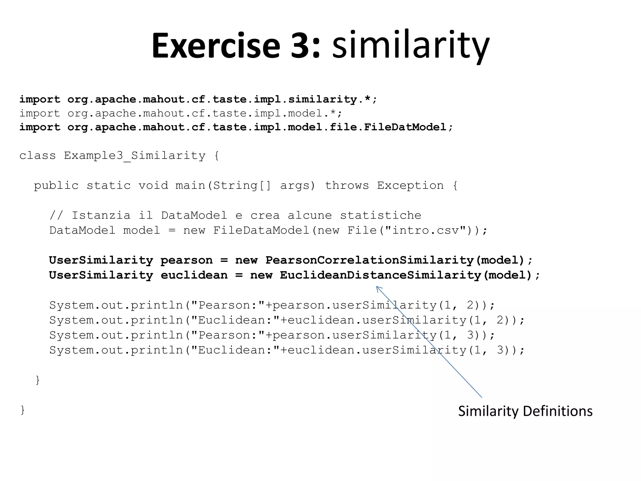 Exercise 3: similarity
import org.apache.mahout.cf.taste.impl.similarity.*;
import org.apache.mahout.cf.taste.impl.model.*;
import org.apache.mahout.cf.taste.impl.model.file.FileDatModel;

class Example3_Similarity {
public static void main(String[] args) throws Exception {
// Istanzia il DataModel e crea alcune statistiche
DataModel model = new FileDataModel(new File("intro.csv"));
UserSimilarity pearson = new PearsonCorrelationSimilarity(model);
UserSimilarity euclidean = new EuclideanDistanceSimilarity(model);
System.out.println("Pearson:"+pearson.userSimilarity(1, 2));
System.out.println("Euclidean:"+euclidean.userSimilarity(1, 2));
System.out.println("Pearson:"+pearson.userSimilarity(1, 3));
System.out.println("Euclidean:"+euclidean.userSimilarity(1, 3));
}
}

Similarity Definitions

 