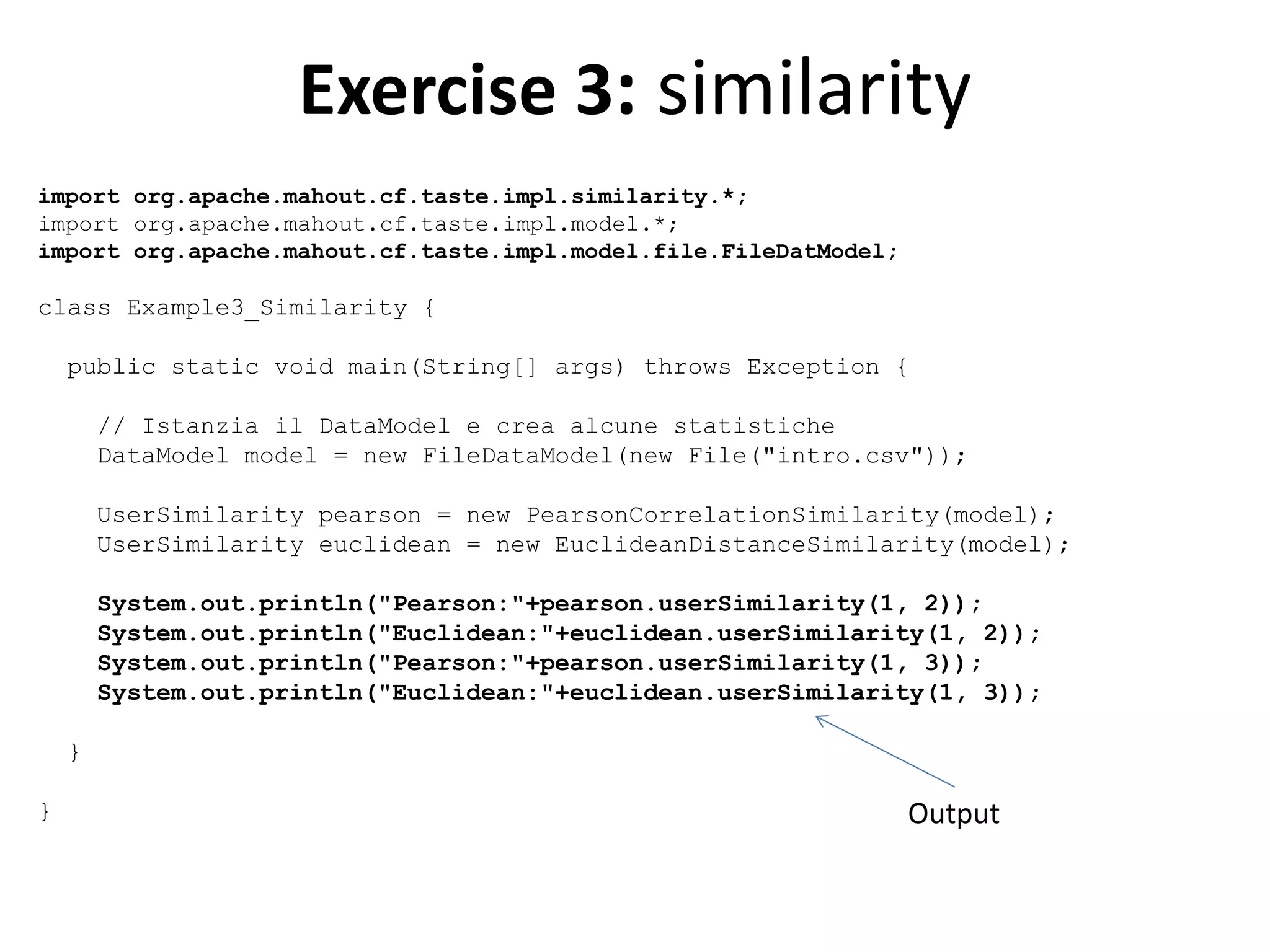 Exercise 3: similarity
import org.apache.mahout.cf.taste.impl.similarity.*;
import org.apache.mahout.cf.taste.impl.model.*;
import org.apache.mahout.cf.taste.impl.model.file.FileDatModel;

class Example3_Similarity {
public static void main(String[] args) throws Exception {
// Istanzia il DataModel e crea alcune statistiche
DataModel model = new FileDataModel(new File("intro.csv"));
UserSimilarity pearson = new PearsonCorrelationSimilarity(model);
UserSimilarity euclidean = new EuclideanDistanceSimilarity(model);
System.out.println("Pearson:"+pearson.userSimilarity(1, 2));
System.out.println("Euclidean:"+euclidean.userSimilarity(1, 2));
System.out.println("Pearson:"+pearson.userSimilarity(1, 3));
System.out.println("Euclidean:"+euclidean.userSimilarity(1, 3));
}
}

Output

 