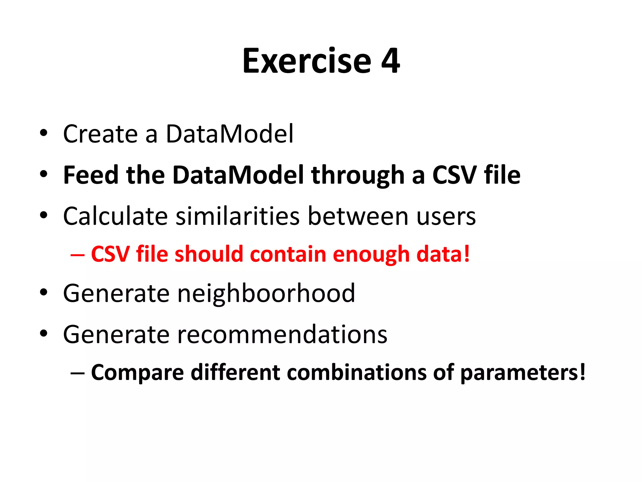 Exercise 4
• Create a DataModel
• Feed the DataModel through a CSV file
• Calculate similarities between users
– CSV file should contain enough data!

• Generate neighboorhood
• Generate recommendations
– Compare different combinations of parameters!

 