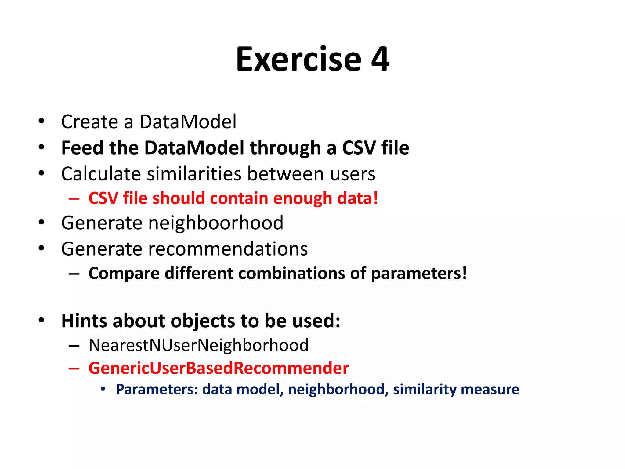 Exercise 4
• Create a DataModel
• Feed the DataModel through a CSV file
• Calculate similarities between users
– CSV file should contain enough data!

• Generate neighboorhood
• Generate recommendations
– Compare different combinations of parameters!

• Hints about objects to be used:
– NearestNUserNeighborhood
– GenericUserBasedRecommender
• Parameters: data model, neighborhood, similarity measure

 
