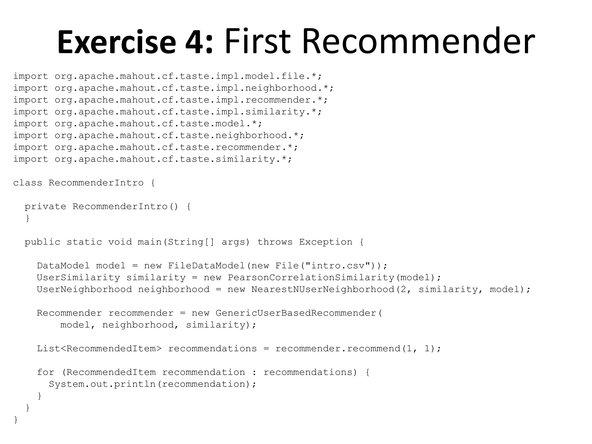 Exercise 4: First Recommender
import
import
import
import
import
import
import
import

org.apache.mahout.cf.taste.impl.model.file.*;
org.apache.mahout.cf.taste.impl.neighborhood.*;
org.apache.mahout.cf.taste.impl.recommender.*;
org.apache.mahout.cf.taste.impl.similarity.*;
org.apache.mahout.cf.taste.model.*;
org.apache.mahout.cf.taste.neighborhood.*;
org.apache.mahout.cf.taste.recommender.*;
org.apache.mahout.cf.taste.similarity.*;

class RecommenderIntro {
private RecommenderIntro() {
}
public static void main(String[] args) throws Exception {
DataModel model = new FileDataModel(new File("intro.csv"));
UserSimilarity similarity = new PearsonCorrelationSimilarity(model);
UserNeighborhood neighborhood = new NearestNUserNeighborhood(2, similarity, model);
Recommender recommender = new GenericUserBasedRecommender(
model, neighborhood, similarity);
List<RecommendedItem> recommendations = recommender.recommend(1, 1);
for (RecommendedItem recommendation : recommendations) {
System.out.println(recommendation);
}
}
}

 