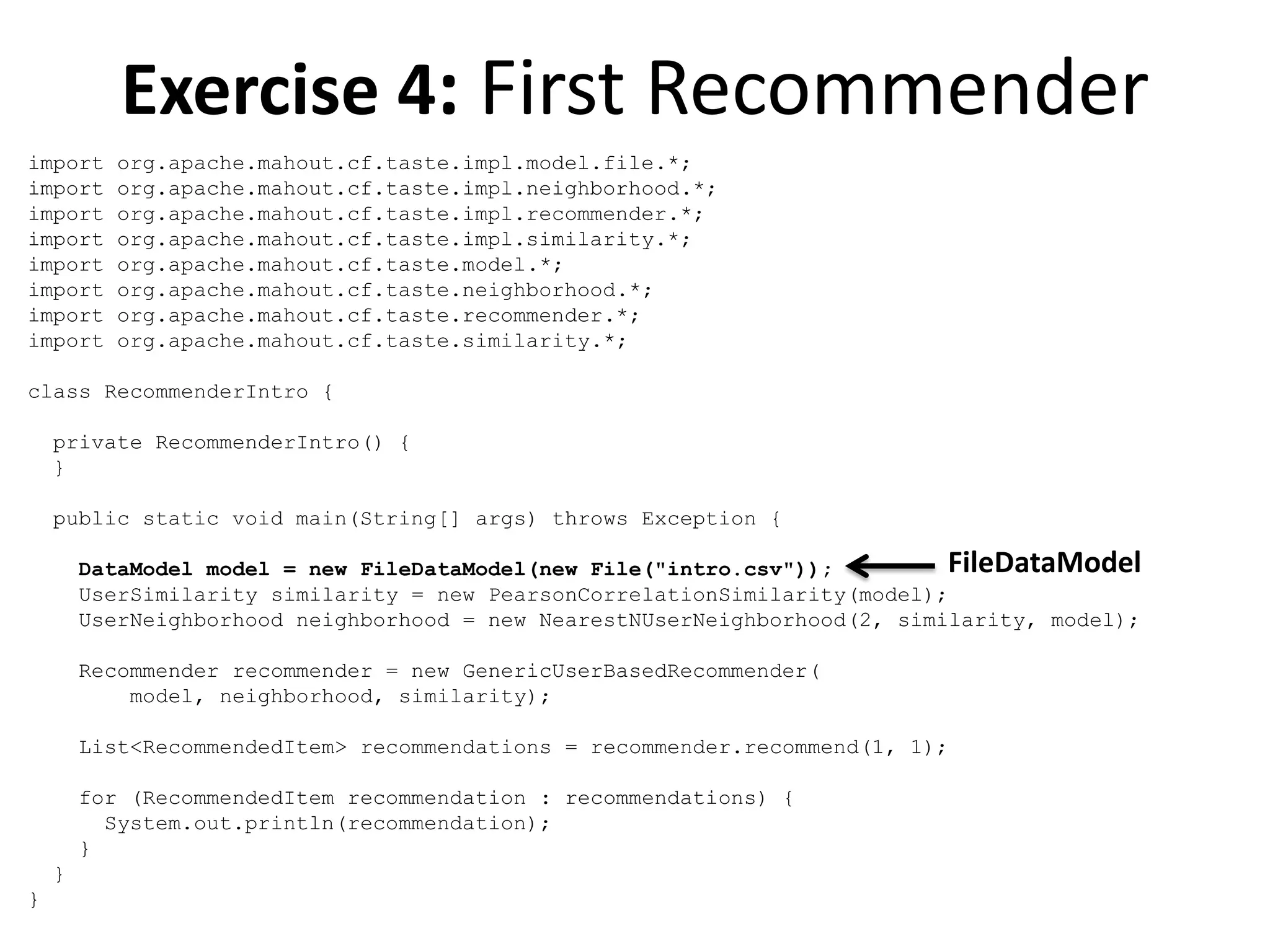 Exercise 4: First Recommender
import
import
import
import
import
import
import
import

org.apache.mahout.cf.taste.impl.model.file.*;
org.apache.mahout.cf.taste.impl.neighborhood.*;
org.apache.mahout.cf.taste.impl.recommender.*;
org.apache.mahout.cf.taste.impl.similarity.*;
org.apache.mahout.cf.taste.model.*;
org.apache.mahout.cf.taste.neighborhood.*;
org.apache.mahout.cf.taste.recommender.*;
org.apache.mahout.cf.taste.similarity.*;

class RecommenderIntro {
private RecommenderIntro() {
}
public static void main(String[] args) throws Exception {

FileDataModel
DataModel model = new FileDataModel(new File("intro.csv"));
UserSimilarity similarity = new PearsonCorrelationSimilarity(model);
UserNeighborhood neighborhood = new NearestNUserNeighborhood(2, similarity, model);
Recommender recommender = new GenericUserBasedRecommender(
model, neighborhood, similarity);
List<RecommendedItem> recommendations = recommender.recommend(1, 1);
for (RecommendedItem recommendation : recommendations) {
System.out.println(recommendation);
}
}
}

 