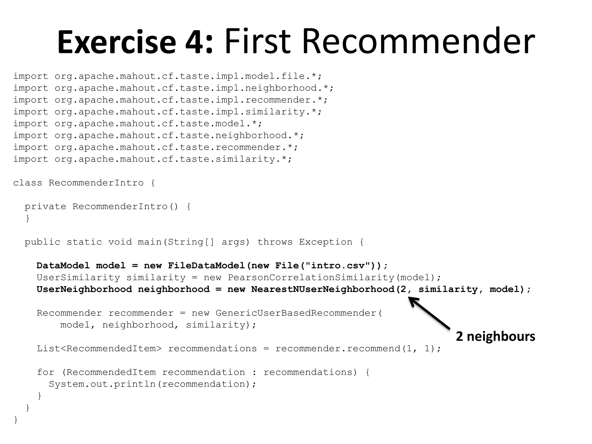 Exercise 4: First Recommender
import
import
import
import
import
import
import
import

org.apache.mahout.cf.taste.impl.model.file.*;
org.apache.mahout.cf.taste.impl.neighborhood.*;
org.apache.mahout.cf.taste.impl.recommender.*;
org.apache.mahout.cf.taste.impl.similarity.*;
org.apache.mahout.cf.taste.model.*;
org.apache.mahout.cf.taste.neighborhood.*;
org.apache.mahout.cf.taste.recommender.*;
org.apache.mahout.cf.taste.similarity.*;

class RecommenderIntro {
private RecommenderIntro() {
}
public static void main(String[] args) throws Exception {
DataModel model = new FileDataModel(new File("intro.csv"));
UserSimilarity similarity = new PearsonCorrelationSimilarity(model);
UserNeighborhood neighborhood = new NearestNUserNeighborhood(2, similarity, model);
Recommender recommender = new GenericUserBasedRecommender(
model, neighborhood, similarity);
List<RecommendedItem> recommendations = recommender.recommend(1, 1);
for (RecommendedItem recommendation : recommendations) {
System.out.println(recommendation);
}
}
}

2 neighbours

 