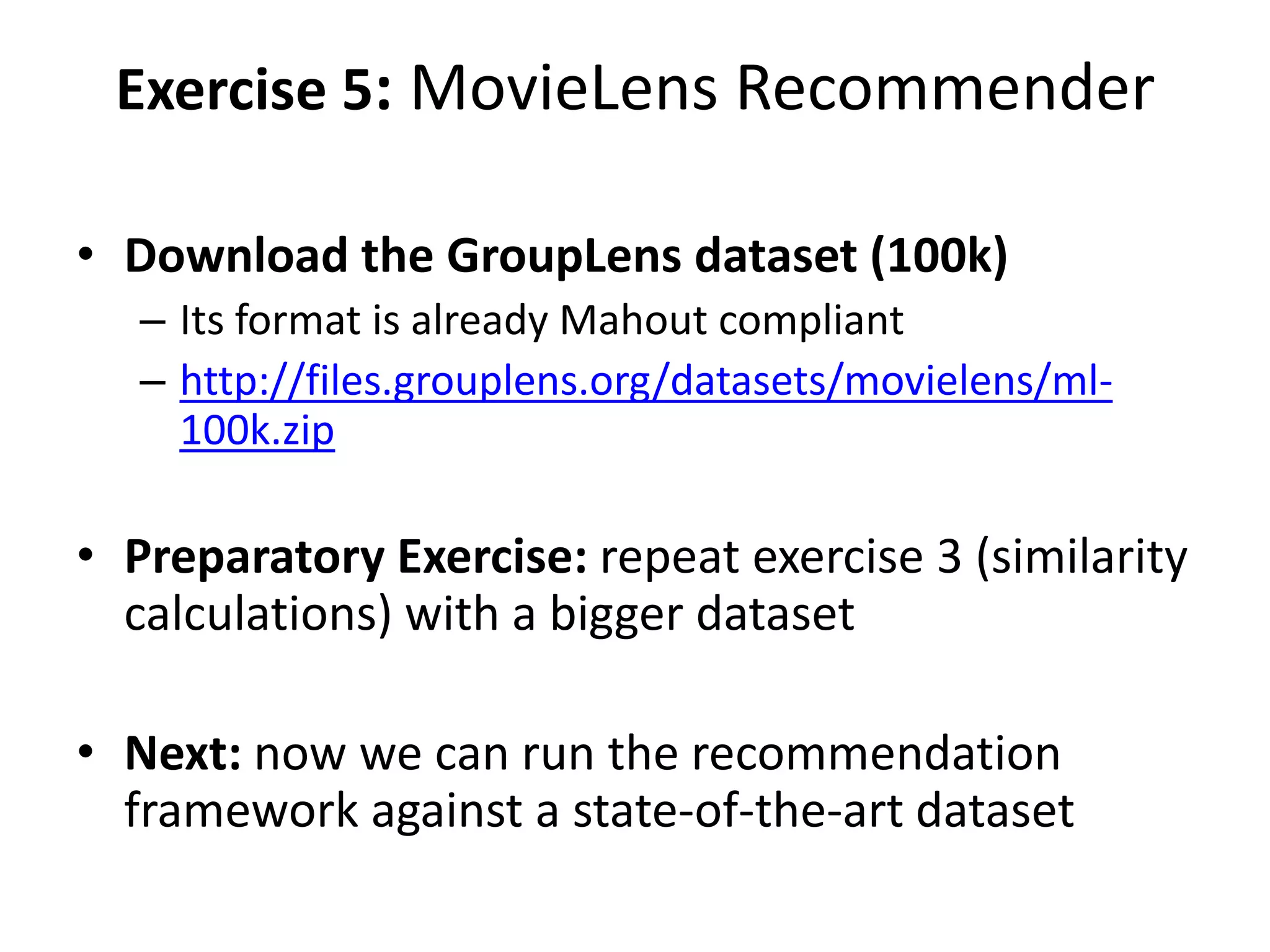 Exercise 5: MovieLens Recommender
• Download the GroupLens dataset (100k)
– Its format is already Mahout compliant
– http://files.grouplens.org/datasets/movielens/ml100k.zip

• Preparatory Exercise: repeat exercise 3 (similarity
calculations) with a bigger dataset
• Next: now we can run the recommendation
framework against a state-of-the-art dataset

 