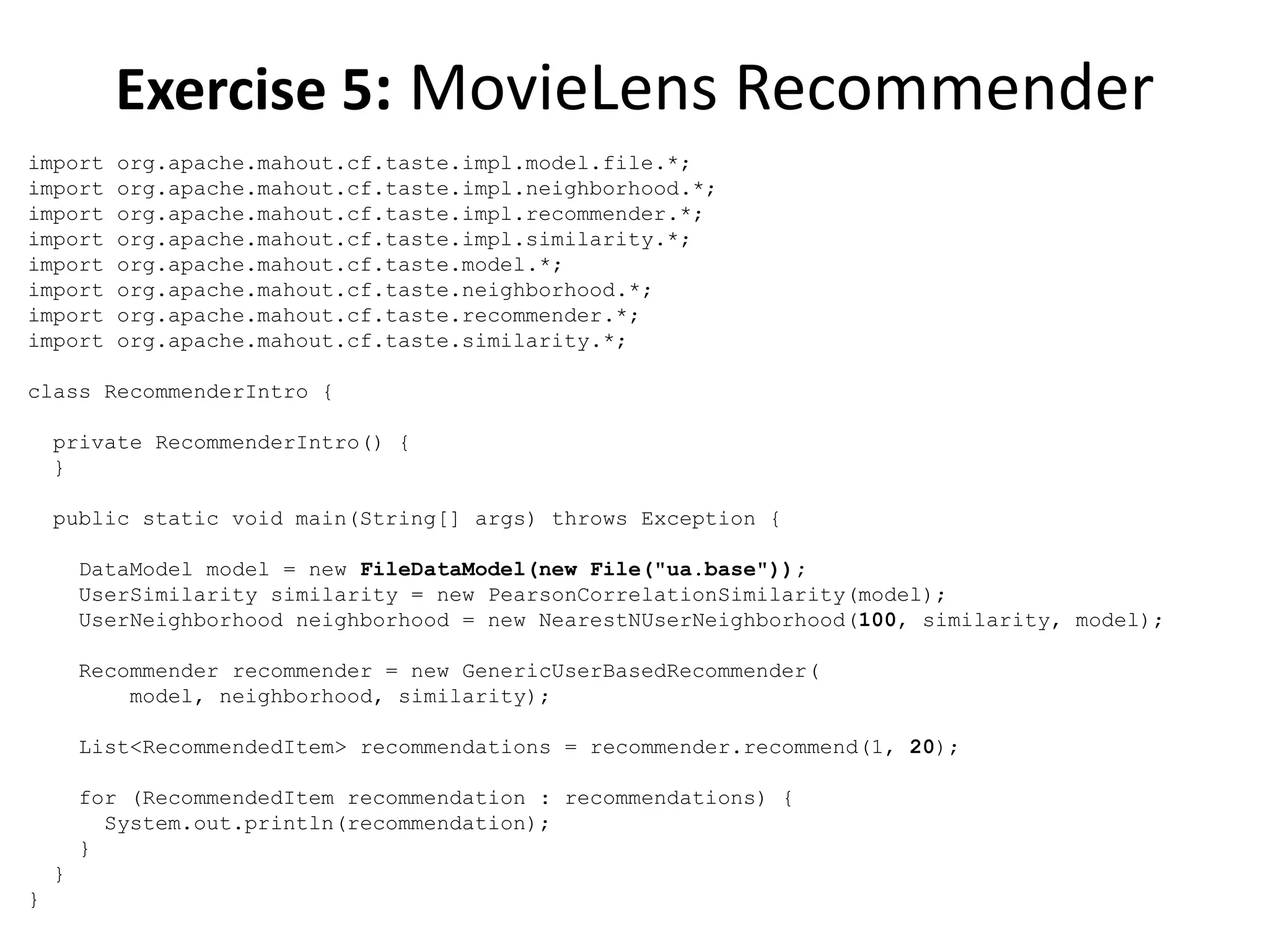 Exercise 5: MovieLens Recommender
import
import
import
import
import
import
import
import

org.apache.mahout.cf.taste.impl.model.file.*;
org.apache.mahout.cf.taste.impl.neighborhood.*;
org.apache.mahout.cf.taste.impl.recommender.*;
org.apache.mahout.cf.taste.impl.similarity.*;
org.apache.mahout.cf.taste.model.*;
org.apache.mahout.cf.taste.neighborhood.*;
org.apache.mahout.cf.taste.recommender.*;
org.apache.mahout.cf.taste.similarity.*;

class RecommenderIntro {
private RecommenderIntro() {
}
public static void main(String[] args) throws Exception {
DataModel model = new FileDataModel(new File("ua.base"));
UserSimilarity similarity = new PearsonCorrelationSimilarity(model);
UserNeighborhood neighborhood = new NearestNUserNeighborhood(100, similarity, model);
Recommender recommender = new GenericUserBasedRecommender(
model, neighborhood, similarity);
List<RecommendedItem> recommendations = recommender.recommend(1, 20);
for (RecommendedItem recommendation : recommendations) {
System.out.println(recommendation);
}
}
}

 