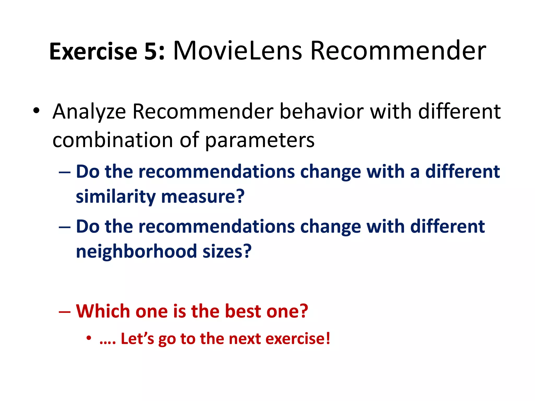 Exercise 5: MovieLens Recommender
• Analyze Recommender behavior with different
combination of parameters
– Do the recommendations change with a different
similarity measure?
– Do the recommendations change with different
neighborhood sizes?
– Which one is the best one?
• …. Let’s go to the next exercise!

 