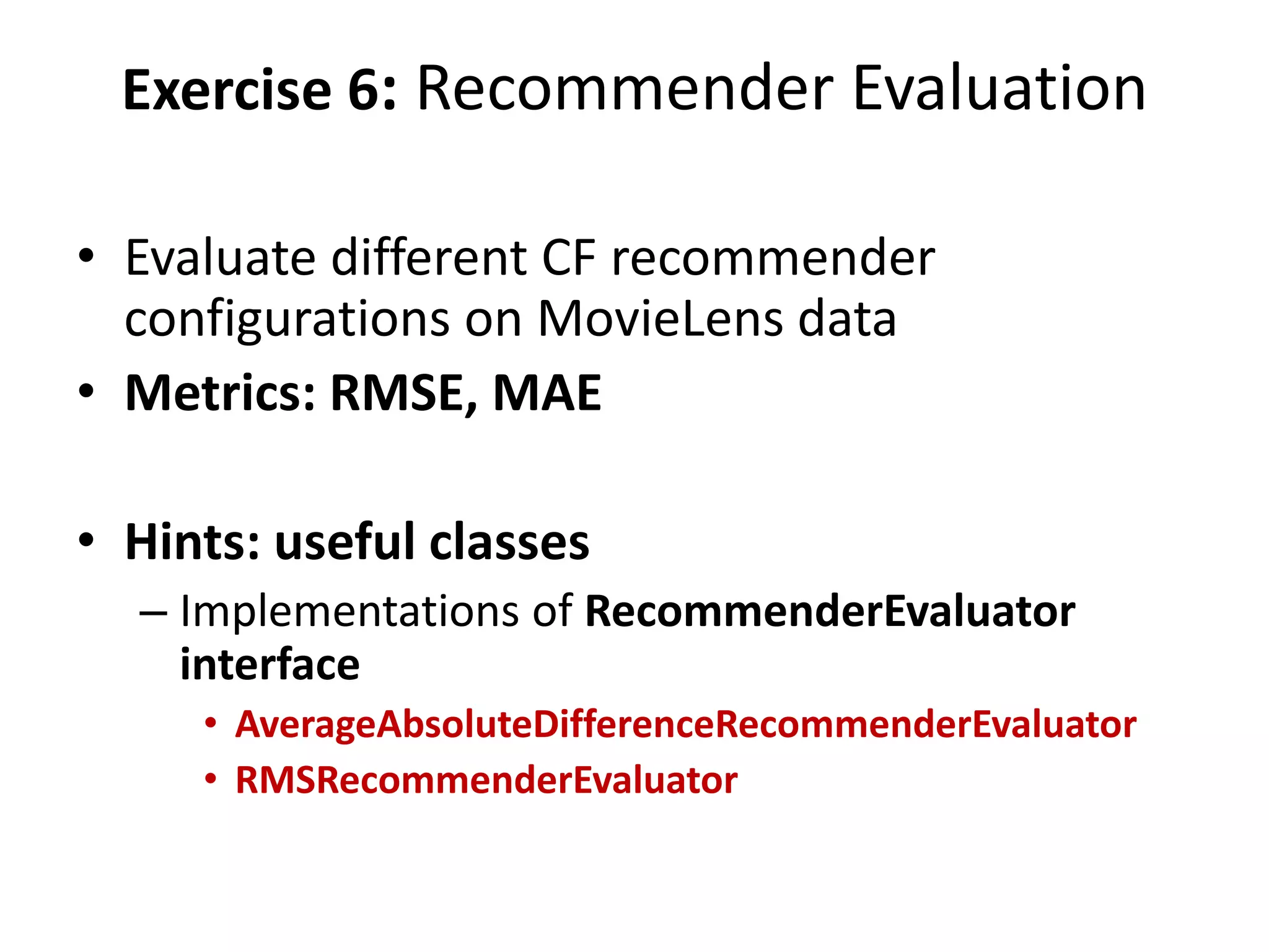 Exercise 6: Recommender Evaluation
• Evaluate different CF recommender
configurations on MovieLens data
• Metrics: RMSE, MAE
• Hints: useful classes
– Implementations of RecommenderEvaluator
interface
• AverageAbsoluteDifferenceRecommenderEvaluator
• RMSRecommenderEvaluator

 