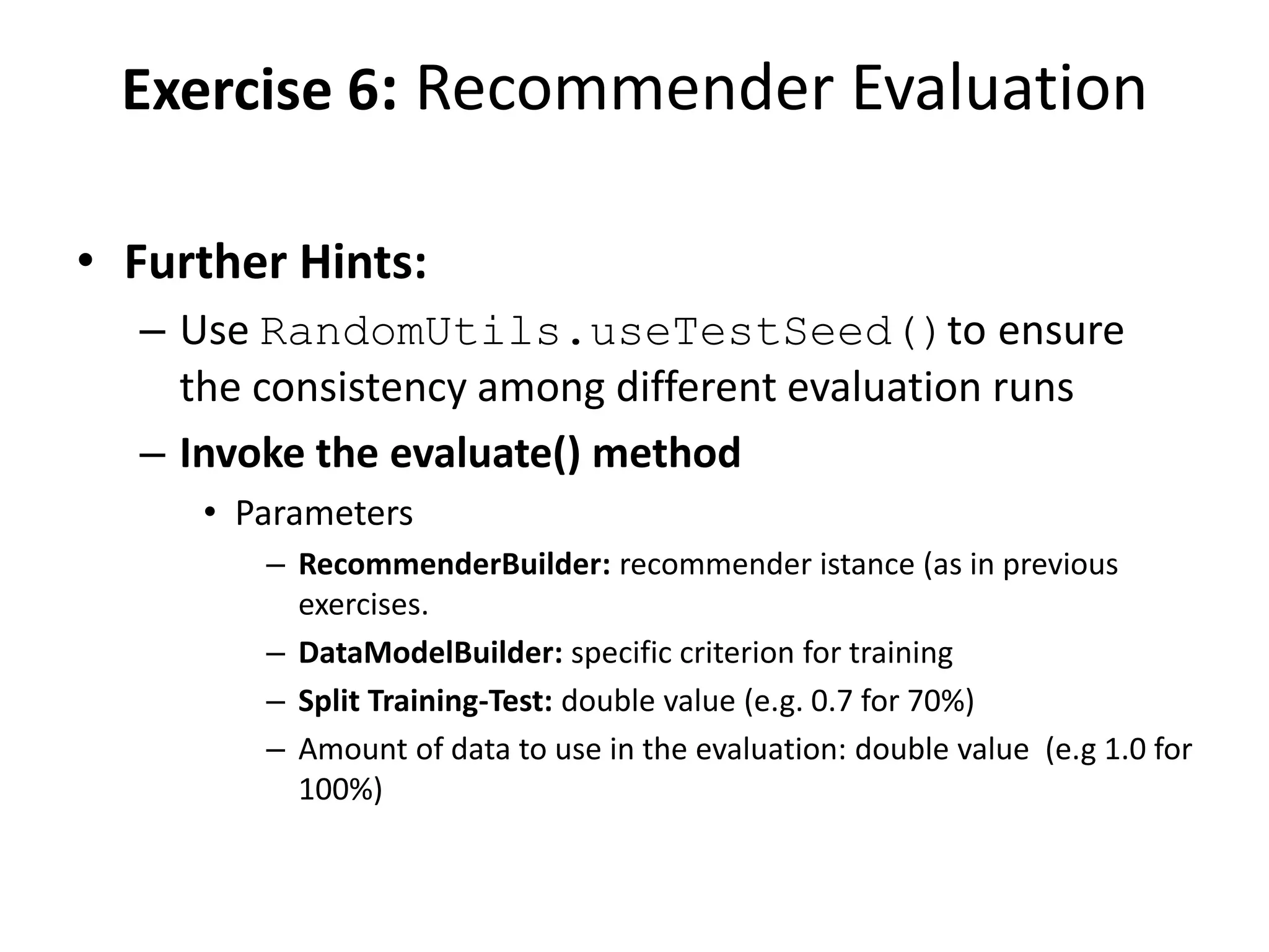 Exercise 6: Recommender Evaluation
• Further Hints:
– Use RandomUtils.useTestSeed()to ensure
the consistency among different evaluation runs
– Invoke the evaluate() method
• Parameters
– RecommenderBuilder: recommender istance (as in previous
exercises.
– DataModelBuilder: specific criterion for training
– Split Training-Test: double value (e.g. 0.7 for 70%)
– Amount of data to use in the evaluation: double value (e.g 1.0 for
100%)

 