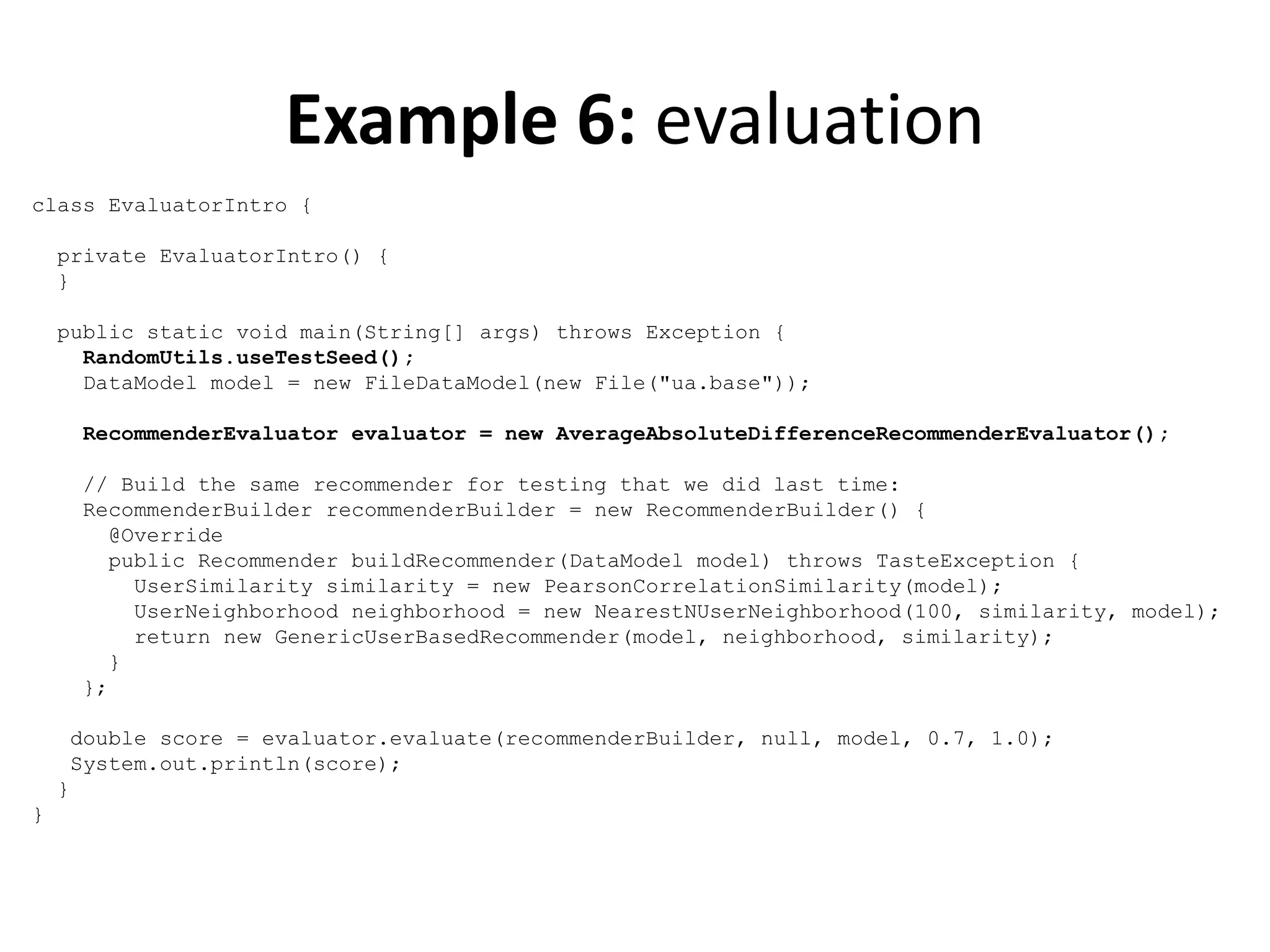 Example 6: evaluation
class EvaluatorIntro {
private EvaluatorIntro() {
}
public static void main(String[] args) throws Exception {
RandomUtils.useTestSeed();
DataModel model = new FileDataModel(new File("ua.base"));
RecommenderEvaluator evaluator = new AverageAbsoluteDifferenceRecommenderEvaluator();
// Build the same recommender for testing that we did last time:
RecommenderBuilder recommenderBuilder = new RecommenderBuilder() {
@Override
public Recommender buildRecommender(DataModel model) throws TasteException {
UserSimilarity similarity = new PearsonCorrelationSimilarity(model);
UserNeighborhood neighborhood = new NearestNUserNeighborhood(100, similarity, model);
return new GenericUserBasedRecommender(model, neighborhood, similarity);
}
};
double score = evaluator.evaluate(recommenderBuilder, null, model, 0.7, 1.0);
System.out.println(score);
}
}

 