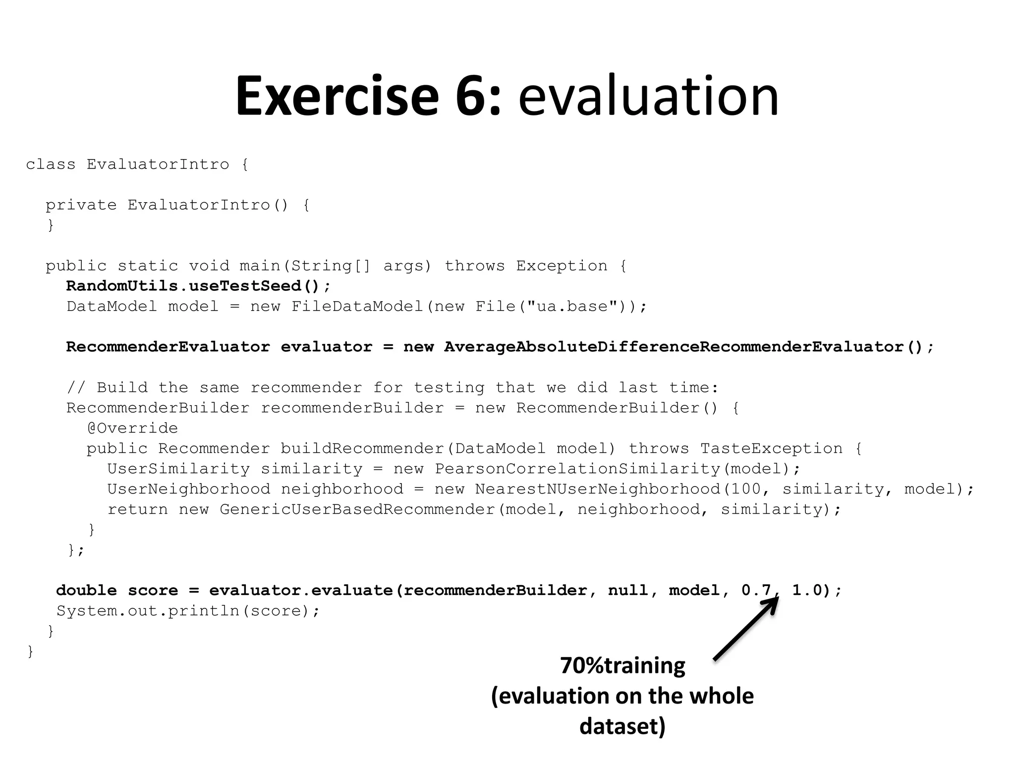 Exercise 6: evaluation
class EvaluatorIntro {
private EvaluatorIntro() {
}
public static void main(String[] args) throws Exception {
RandomUtils.useTestSeed();
DataModel model = new FileDataModel(new File("ua.base"));
RecommenderEvaluator evaluator = new AverageAbsoluteDifferenceRecommenderEvaluator();
// Build the same recommender for testing that we did last time:
RecommenderBuilder recommenderBuilder = new RecommenderBuilder() {
@Override
public Recommender buildRecommender(DataModel model) throws TasteException {
UserSimilarity similarity = new PearsonCorrelationSimilarity(model);
UserNeighborhood neighborhood = new NearestNUserNeighborhood(100, similarity, model);
return new GenericUserBasedRecommender(model, neighborhood, similarity);
}
};
double score = evaluator.evaluate(recommenderBuilder, null, model, 0.7, 1.0);
System.out.println(score);
}
}

70%training
(evaluation on the whole
dataset)

 
