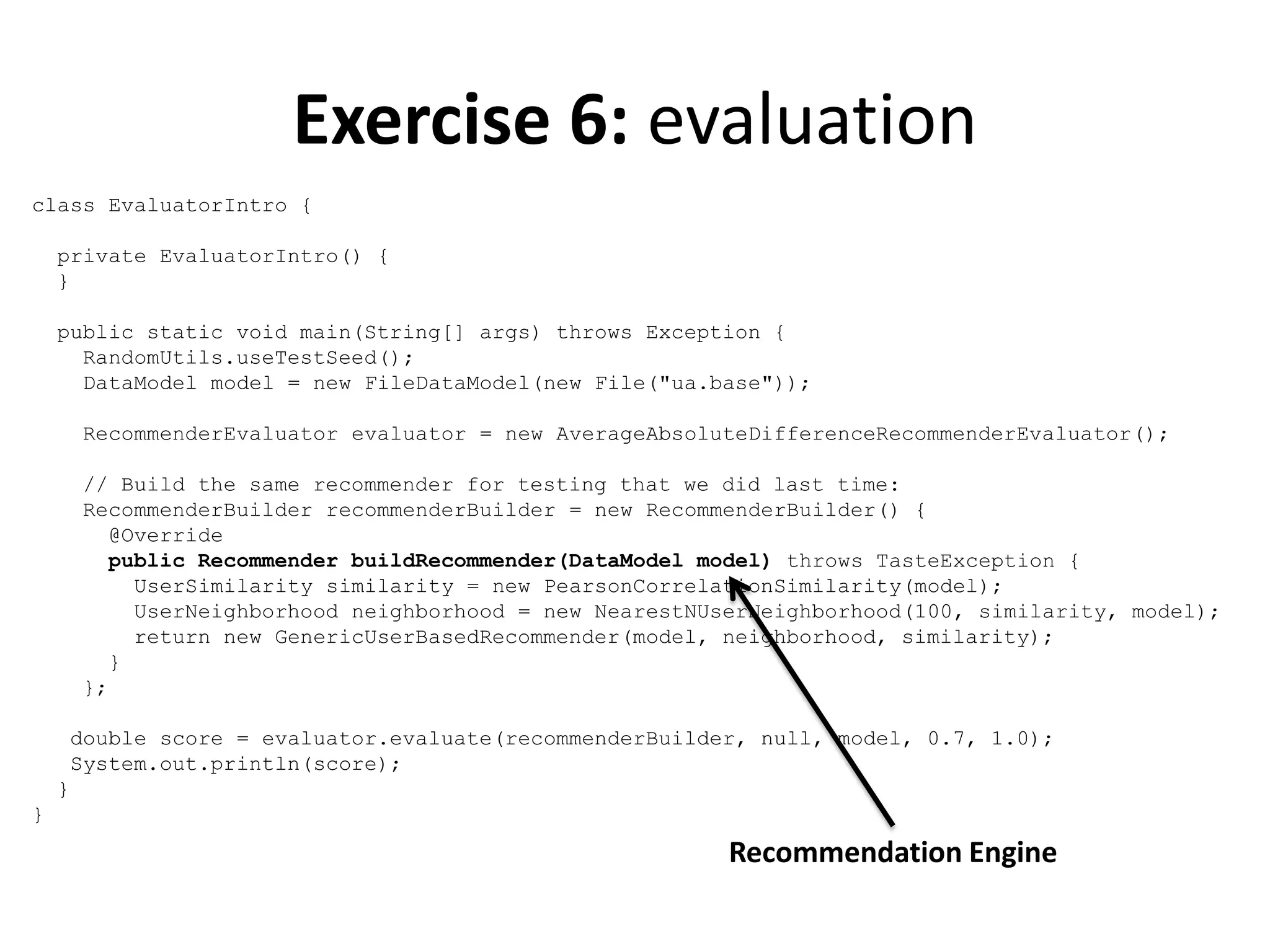 Exercise 6: evaluation
class EvaluatorIntro {
private EvaluatorIntro() {
}
public static void main(String[] args) throws Exception {
RandomUtils.useTestSeed();
DataModel model = new FileDataModel(new File("ua.base"));
RecommenderEvaluator evaluator = new AverageAbsoluteDifferenceRecommenderEvaluator();
// Build the same recommender for testing that we did last time:
RecommenderBuilder recommenderBuilder = new RecommenderBuilder() {
@Override
public Recommender buildRecommender(DataModel model) throws TasteException {
UserSimilarity similarity = new PearsonCorrelationSimilarity(model);
UserNeighborhood neighborhood = new NearestNUserNeighborhood(100, similarity, model);
return new GenericUserBasedRecommender(model, neighborhood, similarity);
}
};
double score = evaluator.evaluate(recommenderBuilder, null, model, 0.7, 1.0);
System.out.println(score);
}
}

Recommendation Engine

 