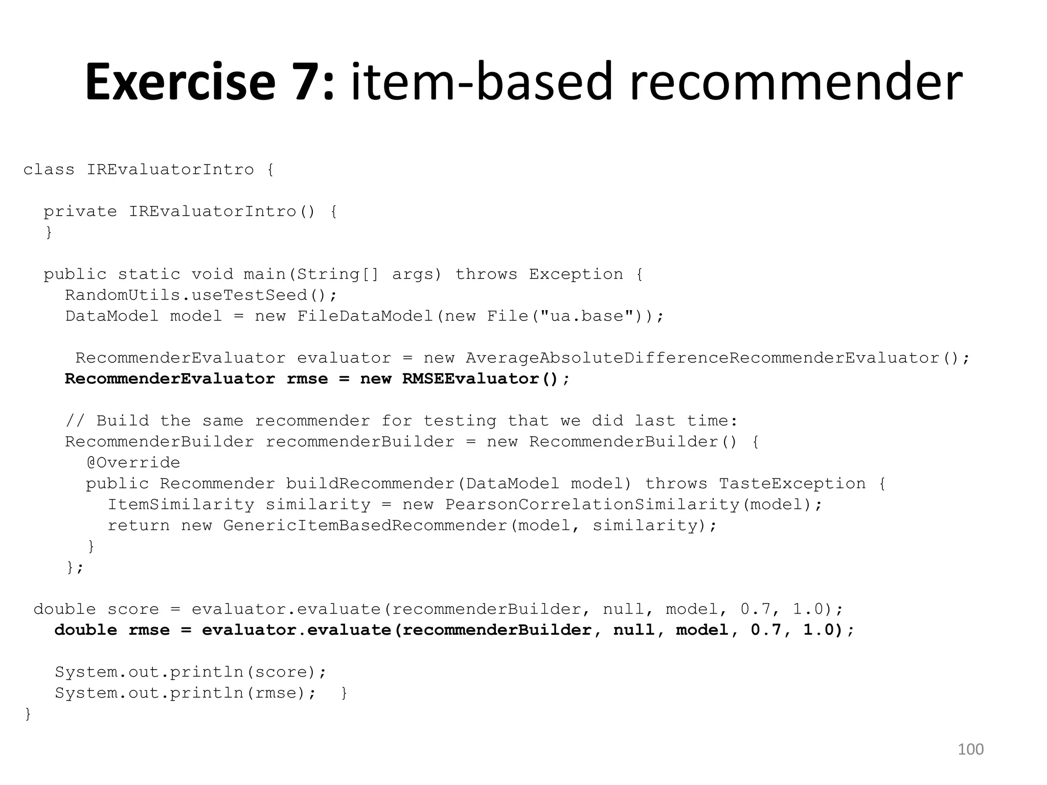 class IREvaluatorIntro {
private IREvaluatorIntro() {
}
public static void main(String[] args) throws Exception {
RandomUtils.useTestSeed();
DataModel model = new FileDataModel(new File("ua.base"));
RecommenderEvaluator evaluator = new AverageAbsoluteDifferenceRecommenderEvaluator();
RecommenderEvaluator rmse = new RMSEEvaluator();
// Build the same recommender for testing that we did last time:
RecommenderBuilder recommenderBuilder = new RecommenderBuilder() {
@Override
public Recommender buildRecommender(DataModel model) throws TasteException {
ItemSimilarity similarity = new PearsonCorrelationSimilarity(model);
return new GenericItemBasedRecommender(model, similarity);
}
};
double score = evaluator.evaluate(recommenderBuilder, null, model, 0.7, 1.0);
double rmse = evaluator.evaluate(recommenderBuilder, null, model, 0.7, 1.0);
System.out.println(score);
System.out.println(rmse); }
}
Exercise 7: item-based recommender
100
 