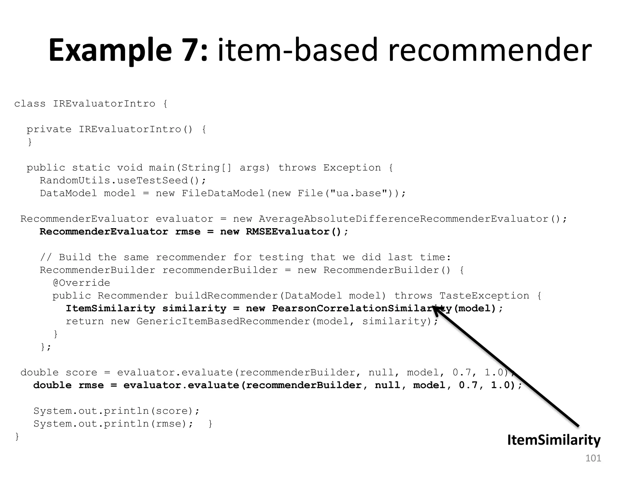 class IREvaluatorIntro {
private IREvaluatorIntro() {
}
public static void main(String[] args) throws Exception {
RandomUtils.useTestSeed();
DataModel model = new FileDataModel(new File("ua.base"));
RecommenderEvaluator evaluator = new AverageAbsoluteDifferenceRecommenderEvaluator();
RecommenderEvaluator rmse = new RMSEEvaluator();
// Build the same recommender for testing that we did last time:
RecommenderBuilder recommenderBuilder = new RecommenderBuilder() {
@Override
public Recommender buildRecommender(DataModel model) throws TasteException {
ItemSimilarity similarity = new PearsonCorrelationSimilarity(model);
return new GenericItemBasedRecommender(model, similarity);
}
};
double score = evaluator.evaluate(recommenderBuilder, null, model, 0.7, 1.0);
double rmse = evaluator.evaluate(recommenderBuilder, null, model, 0.7, 1.0);
System.out.println(score);
System.out.println(rmse); }
}
ItemSimilarity
Example 7: item-based recommender
101
 