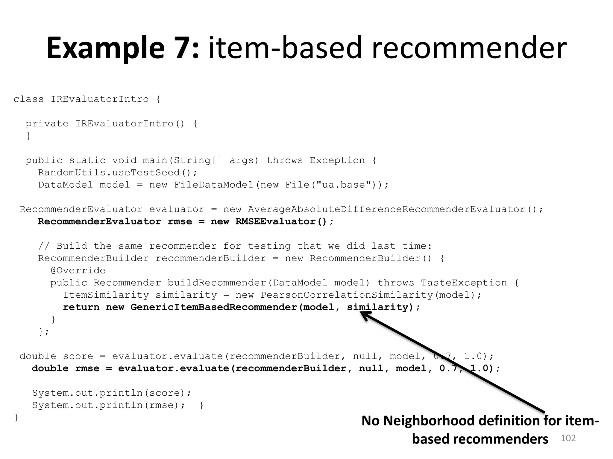 class IREvaluatorIntro {
private IREvaluatorIntro() {
}
public static void main(String[] args) throws Exception {
RandomUtils.useTestSeed();
DataModel model = new FileDataModel(new File("ua.base"));
RecommenderEvaluator evaluator = new AverageAbsoluteDifferenceRecommenderEvaluator();
RecommenderEvaluator rmse = new RMSEEvaluator();
// Build the same recommender for testing that we did last time:
RecommenderBuilder recommenderBuilder = new RecommenderBuilder() {
@Override
public Recommender buildRecommender(DataModel model) throws TasteException {
ItemSimilarity similarity = new PearsonCorrelationSimilarity(model);
return new GenericItemBasedRecommender(model, similarity);
}
};
double score = evaluator.evaluate(recommenderBuilder, null, model, 0.7, 1.0);
double rmse = evaluator.evaluate(recommenderBuilder, null, model, 0.7, 1.0);
System.out.println(score);
System.out.println(rmse); }
}
No Neighborhood definition for item-
based recommenders
Example 7: item-based recommender
102
 