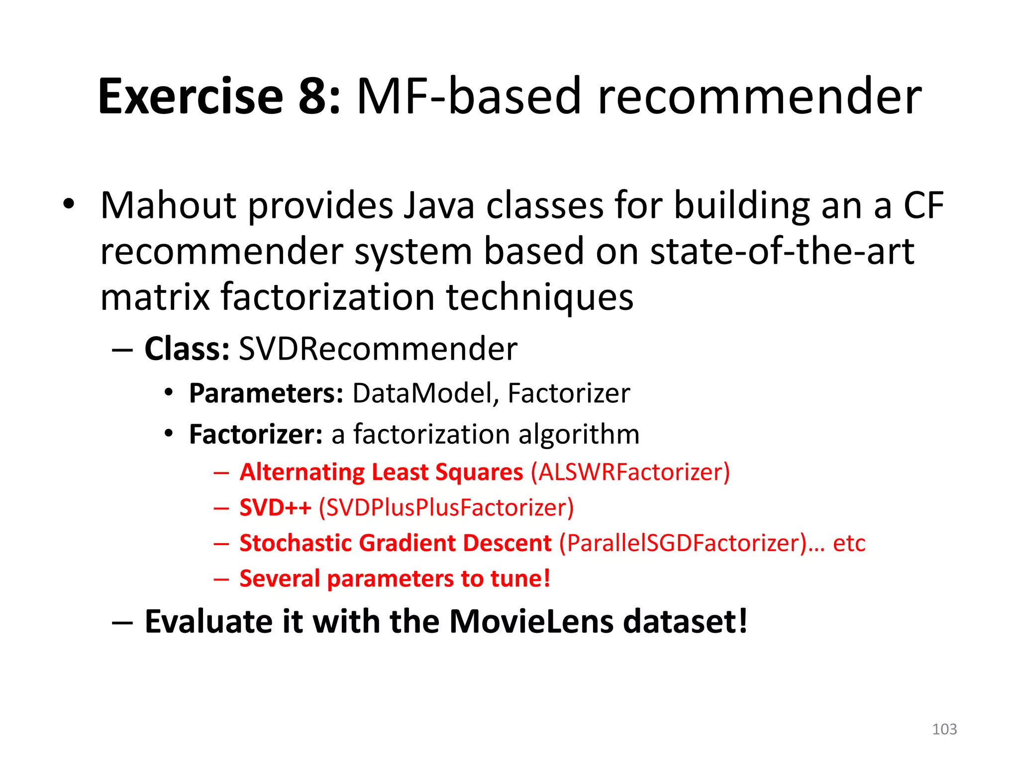 Exercise 8: MF-based recommender
• Mahout provides Java classes for building an a CF
recommender system based on state-of-the-art
matrix factorization techniques
– Class: SVDRecommender
• Parameters: DataModel, Factorizer
• Factorizer: a factorization algorithm
– Alternating Least Squares (ALSWRFactorizer)
– SVD++ (SVDPlusPlusFactorizer)
– Stochastic Gradient Descent (ParallelSGDFactorizer)… etc
– Several parameters to tune!
– Evaluate it with the MovieLens dataset!
103
 