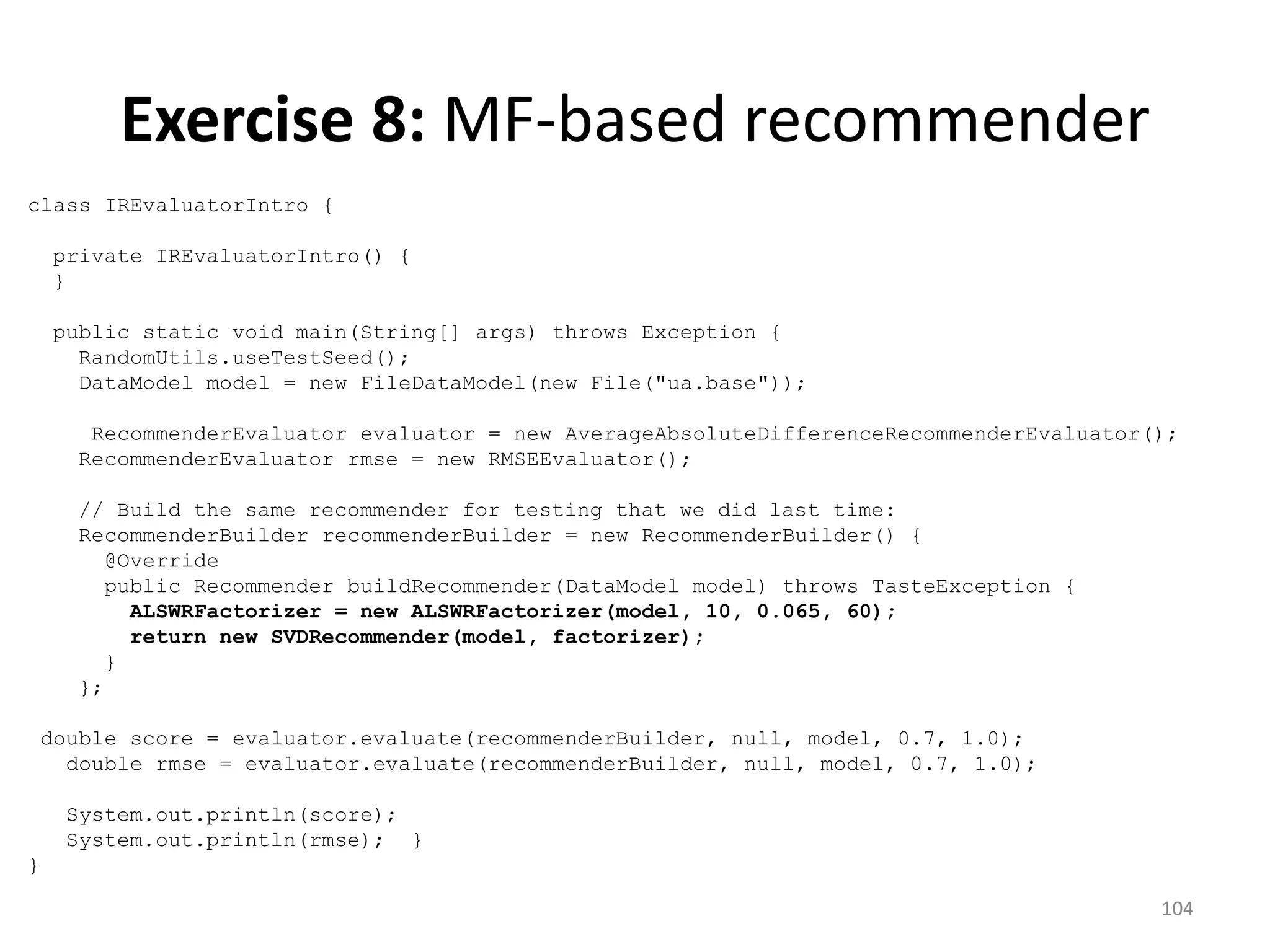 class IREvaluatorIntro {
private IREvaluatorIntro() {
}
public static void main(String[] args) throws Exception {
RandomUtils.useTestSeed();
DataModel model = new FileDataModel(new File("ua.base"));
RecommenderEvaluator evaluator = new AverageAbsoluteDifferenceRecommenderEvaluator();
RecommenderEvaluator rmse = new RMSEEvaluator();
// Build the same recommender for testing that we did last time:
RecommenderBuilder recommenderBuilder = new RecommenderBuilder() {
@Override
public Recommender buildRecommender(DataModel model) throws TasteException {
ALSWRFactorizer = new ALSWRFactorizer(model, 10, 0.065, 60);
return new SVDRecommender(model, factorizer);
}
};
double score = evaluator.evaluate(recommenderBuilder, null, model, 0.7, 1.0);
double rmse = evaluator.evaluate(recommenderBuilder, null, model, 0.7, 1.0);
System.out.println(score);
System.out.println(rmse); }
}
104
Exercise 8: MF-based recommender
 