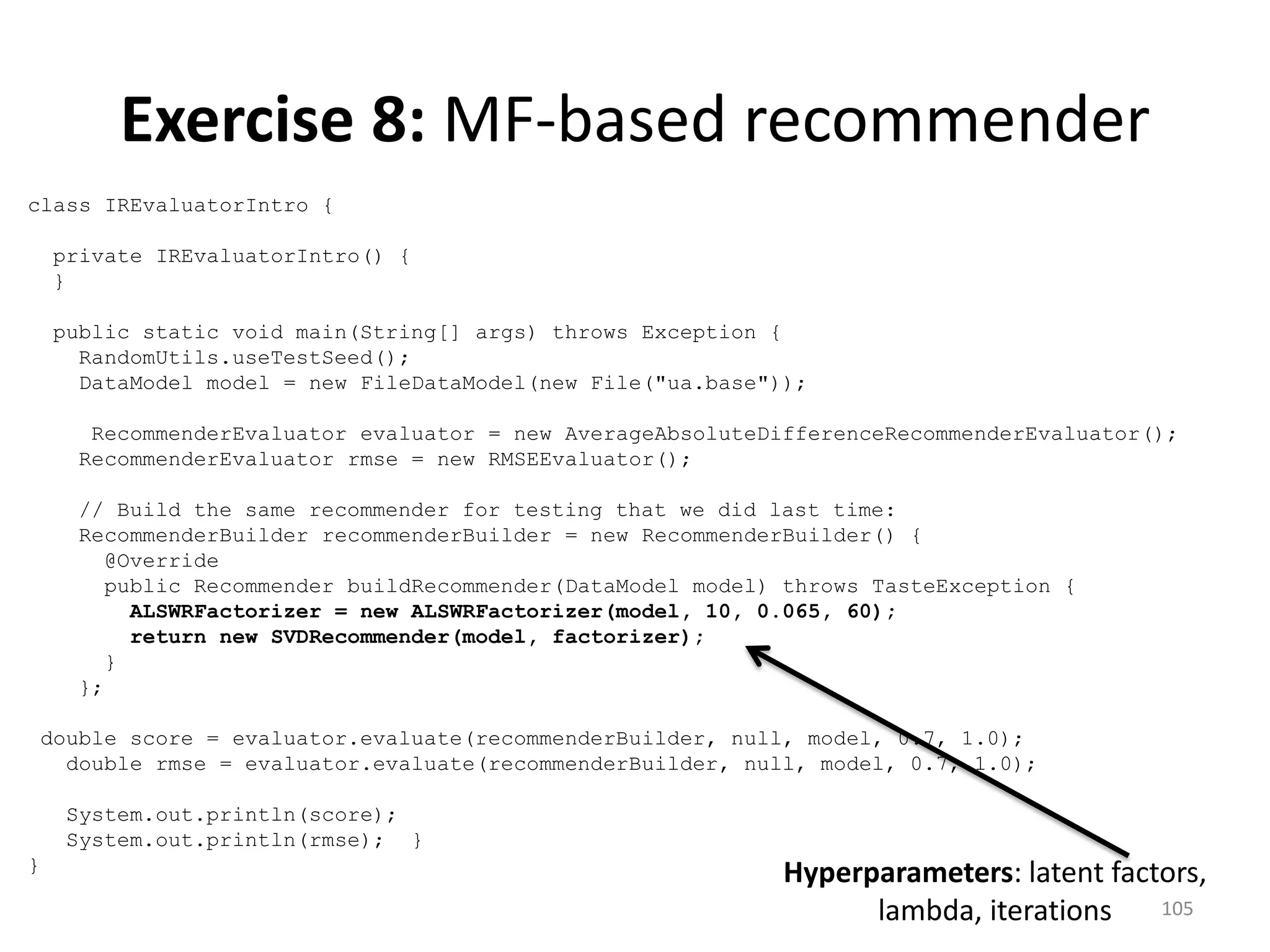 class IREvaluatorIntro {
private IREvaluatorIntro() {
}
public static void main(String[] args) throws Exception {
RandomUtils.useTestSeed();
DataModel model = new FileDataModel(new File("ua.base"));
RecommenderEvaluator evaluator = new AverageAbsoluteDifferenceRecommenderEvaluator();
RecommenderEvaluator rmse = new RMSEEvaluator();
// Build the same recommender for testing that we did last time:
RecommenderBuilder recommenderBuilder = new RecommenderBuilder() {
@Override
public Recommender buildRecommender(DataModel model) throws TasteException {
ALSWRFactorizer = new ALSWRFactorizer(model, 10, 0.065, 60);
return new SVDRecommender(model, factorizer);
}
};
double score = evaluator.evaluate(recommenderBuilder, null, model, 0.7, 1.0);
double rmse = evaluator.evaluate(recommenderBuilder, null, model, 0.7, 1.0);
System.out.println(score);
System.out.println(rmse); }
}
105
Exercise 8: MF-based recommender
Hyperparameters: latent factors,
lambda, iterations
 