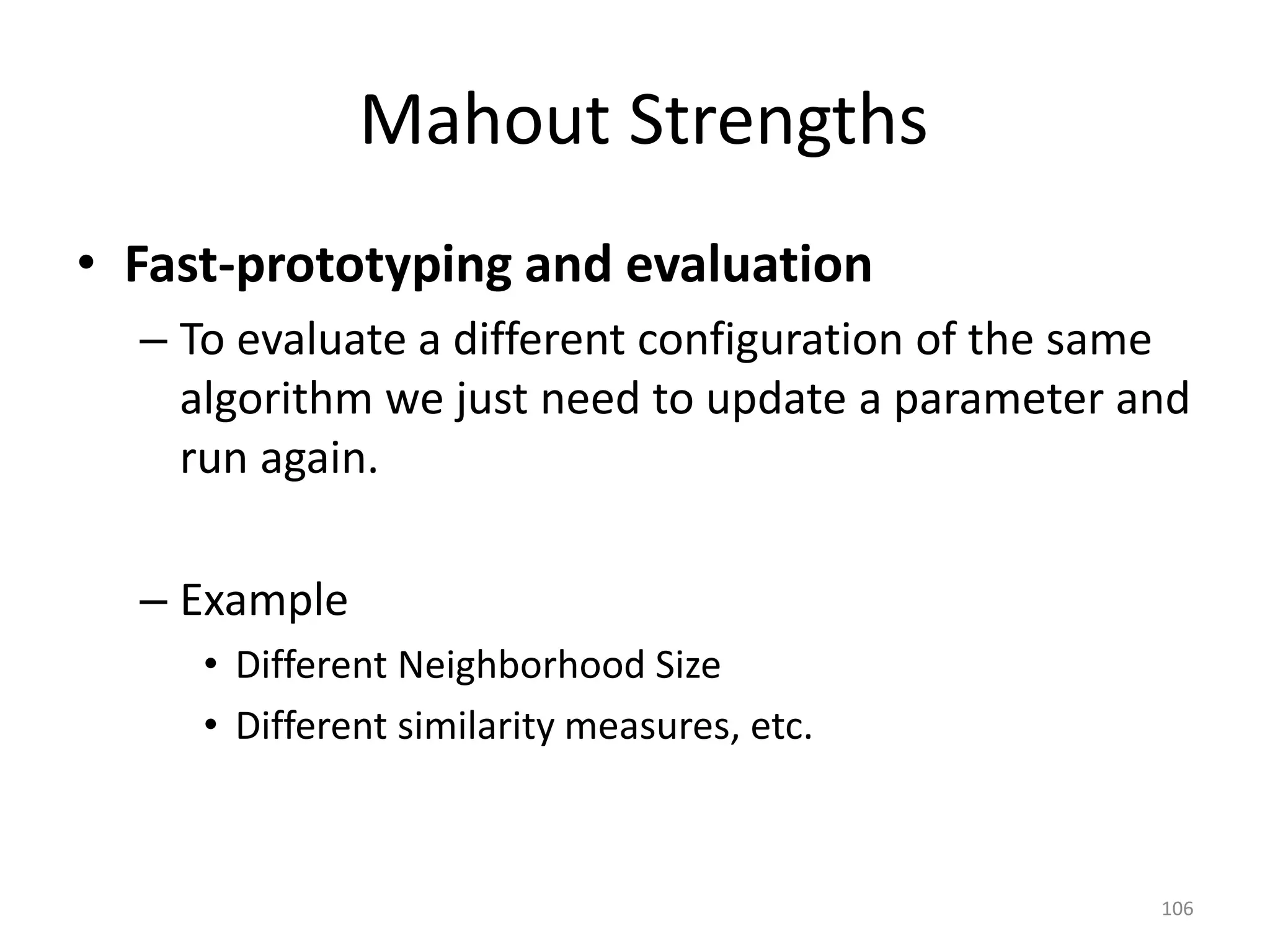 Mahout Strengths
• Fast-prototyping and evaluation
– To evaluate a different configuration of the same
algorithm we just need to update a parameter and
run again.
– Example
• Different Neighborhood Size
• Different similarity measures, etc.
106
 
