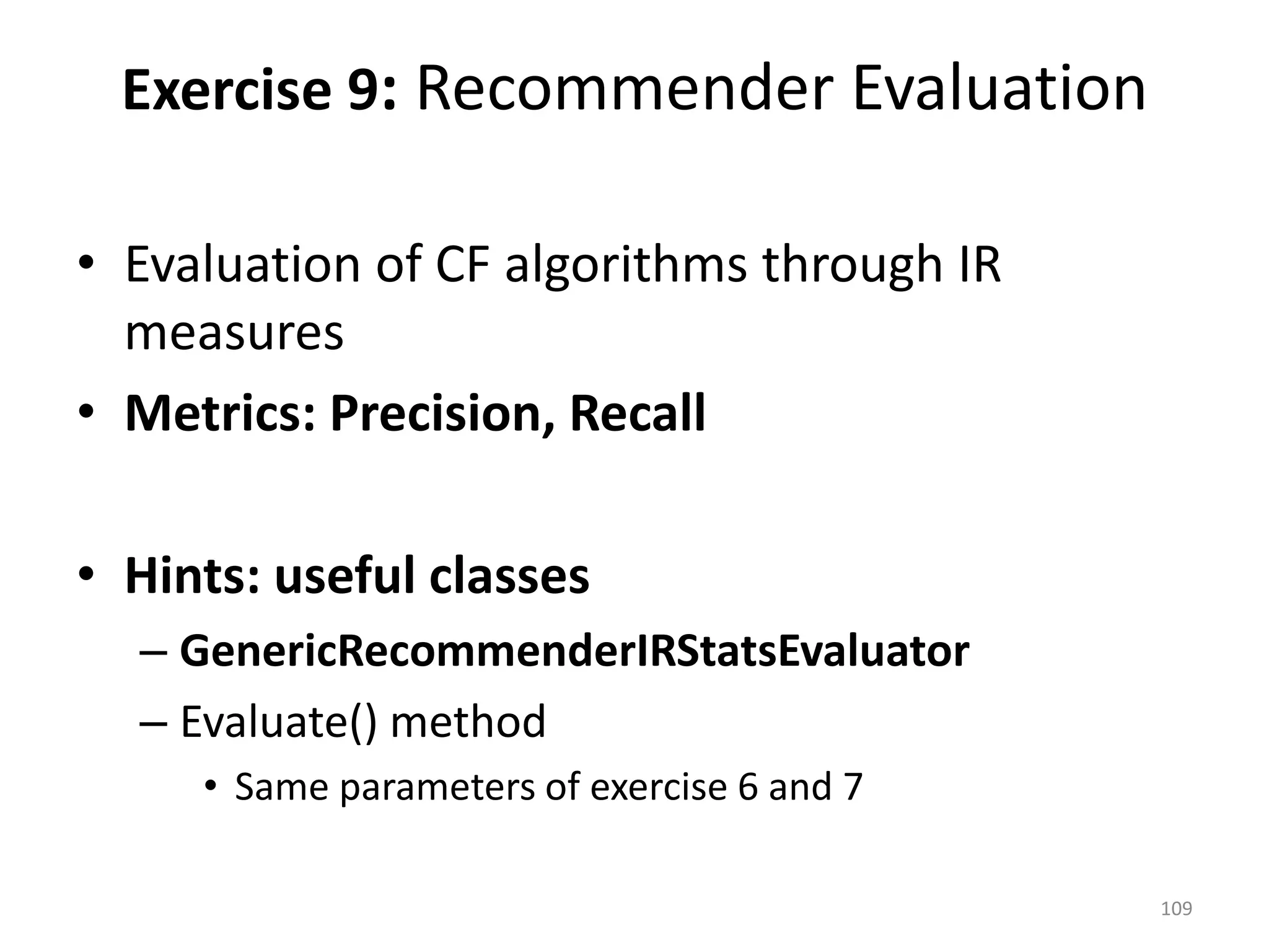 • Evaluation of CF algorithms through IR
measures
• Metrics: Precision, Recall
• Hints: useful classes
– GenericRecommenderIRStatsEvaluator
– Evaluate() method
• Same parameters of exercise 6 and 7
Exercise 9: Recommender Evaluation
109
 
