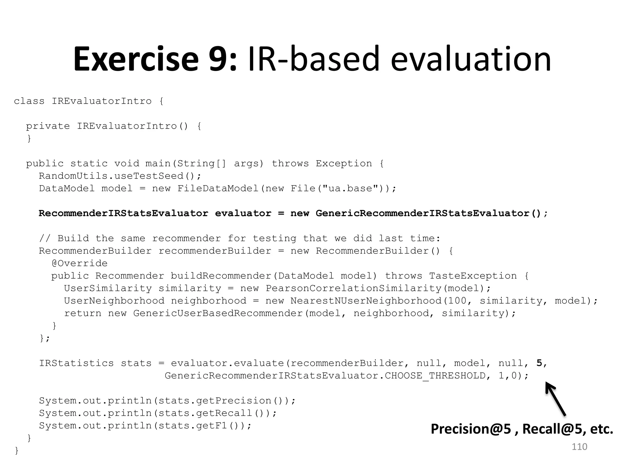 class IREvaluatorIntro {
private IREvaluatorIntro() {
}
public static void main(String[] args) throws Exception {
RandomUtils.useTestSeed();
DataModel model = new FileDataModel(new File("ua.base"));
RecommenderIRStatsEvaluator evaluator = new GenericRecommenderIRStatsEvaluator();
// Build the same recommender for testing that we did last time:
RecommenderBuilder recommenderBuilder = new RecommenderBuilder() {
@Override
public Recommender buildRecommender(DataModel model) throws TasteException {
UserSimilarity similarity = new PearsonCorrelationSimilarity(model);
UserNeighborhood neighborhood = new NearestNUserNeighborhood(100, similarity, model);
return new GenericUserBasedRecommender(model, neighborhood, similarity);
}
};
IRStatistics stats = evaluator.evaluate(recommenderBuilder, null, model, null, 5,
GenericRecommenderIRStatsEvaluator.CHOOSE_THRESHOLD, 1,0);
System.out.println(stats.getPrecision());
System.out.println(stats.getRecall());
System.out.println(stats.getF1());
}
}
Exercise 9: IR-based evaluation
Precision@5 , Recall@5, etc.
110
 