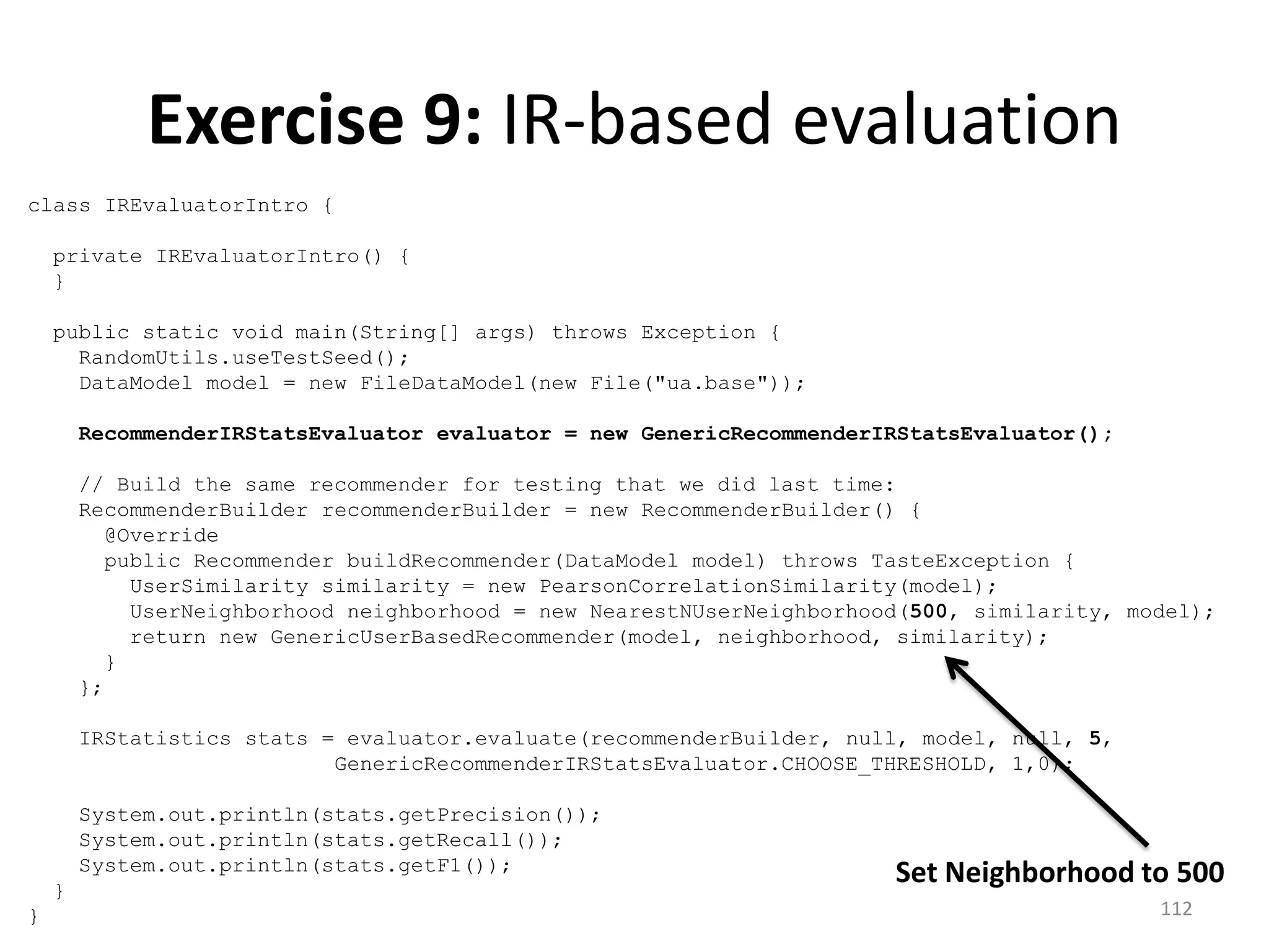 class IREvaluatorIntro {
private IREvaluatorIntro() {
}
public static void main(String[] args) throws Exception {
RandomUtils.useTestSeed();
DataModel model = new FileDataModel(new File("ua.base"));
RecommenderIRStatsEvaluator evaluator = new GenericRecommenderIRStatsEvaluator();
// Build the same recommender for testing that we did last time:
RecommenderBuilder recommenderBuilder = new RecommenderBuilder() {
@Override
public Recommender buildRecommender(DataModel model) throws TasteException {
UserSimilarity similarity = new PearsonCorrelationSimilarity(model);
UserNeighborhood neighborhood = new NearestNUserNeighborhood(500, similarity, model);
return new GenericUserBasedRecommender(model, neighborhood, similarity);
}
};
IRStatistics stats = evaluator.evaluate(recommenderBuilder, null, model, null, 5,
GenericRecommenderIRStatsEvaluator.CHOOSE_THRESHOLD, 1,0);
System.out.println(stats.getPrecision());
System.out.println(stats.getRecall());
System.out.println(stats.getF1());
}
}
Exercise 9: IR-based evaluation
Set Neighborhood to 500
112
 