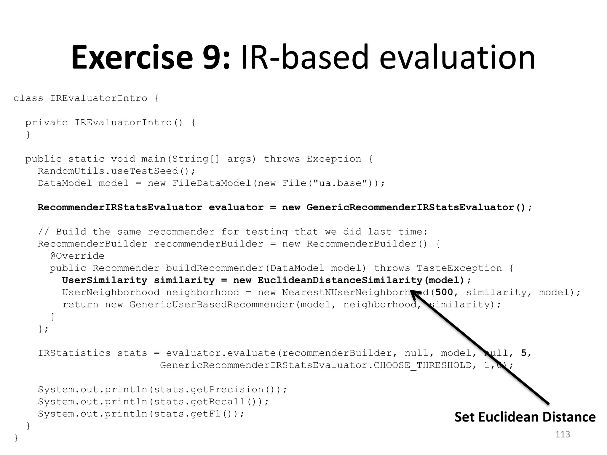 class IREvaluatorIntro {
private IREvaluatorIntro() {
}
public static void main(String[] args) throws Exception {
RandomUtils.useTestSeed();
DataModel model = new FileDataModel(new File("ua.base"));
RecommenderIRStatsEvaluator evaluator = new GenericRecommenderIRStatsEvaluator();
// Build the same recommender for testing that we did last time:
RecommenderBuilder recommenderBuilder = new RecommenderBuilder() {
@Override
public Recommender buildRecommender(DataModel model) throws TasteException {
UserSimilarity similarity = new EuclideanDistanceSimilarity(model);
UserNeighborhood neighborhood = new NearestNUserNeighborhood(500, similarity, model);
return new GenericUserBasedRecommender(model, neighborhood, similarity);
}
};
IRStatistics stats = evaluator.evaluate(recommenderBuilder, null, model, null, 5,
GenericRecommenderIRStatsEvaluator.CHOOSE_THRESHOLD, 1,0);
System.out.println(stats.getPrecision());
System.out.println(stats.getRecall());
System.out.println(stats.getF1());
}
}
Exercise 9: IR-based evaluation
Set Euclidean Distance
113
 