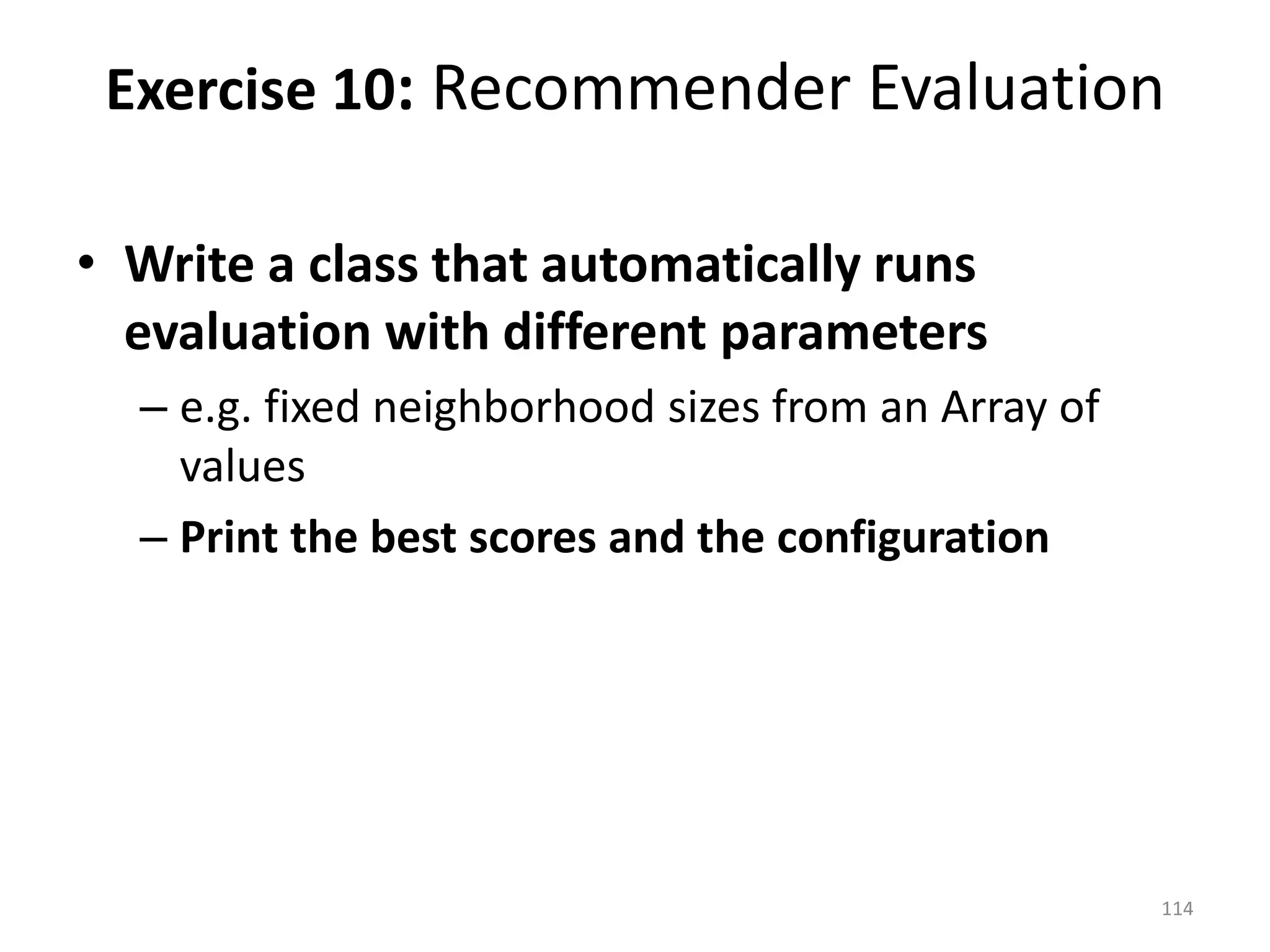 • Write a class that automatically runs
evaluation with different parameters
– e.g. fixed neighborhood sizes from an Array of
values
– Print the best scores and the configuration
Exercise 10: Recommender Evaluation
114
 