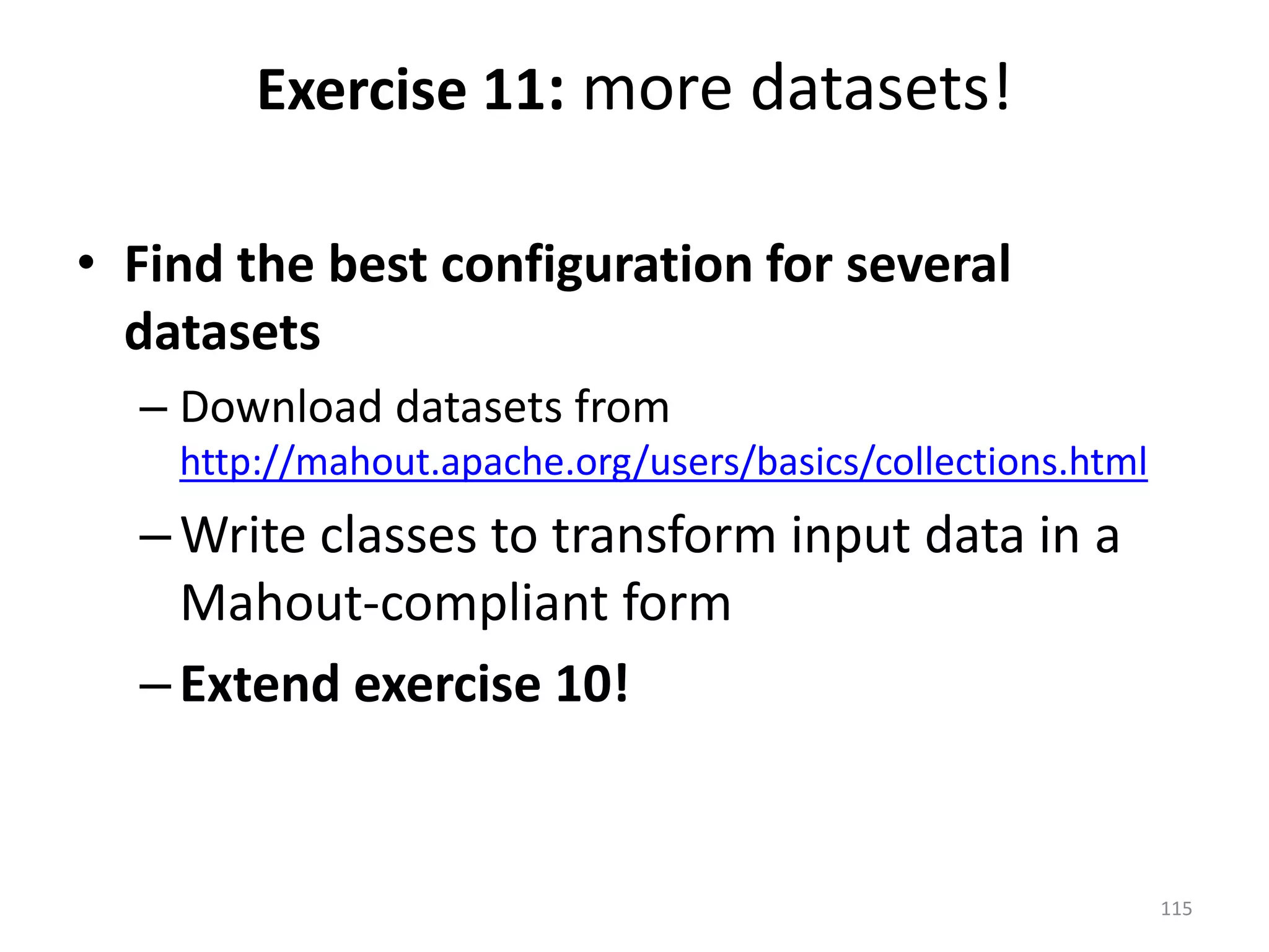 • Find the best configuration for several
datasets
– Download datasets from
http://mahout.apache.org/users/basics/collections.html
–Write classes to transform input data in a
Mahout-compliant form
–Extend exercise 10!
Exercise 11: more datasets!
115
 