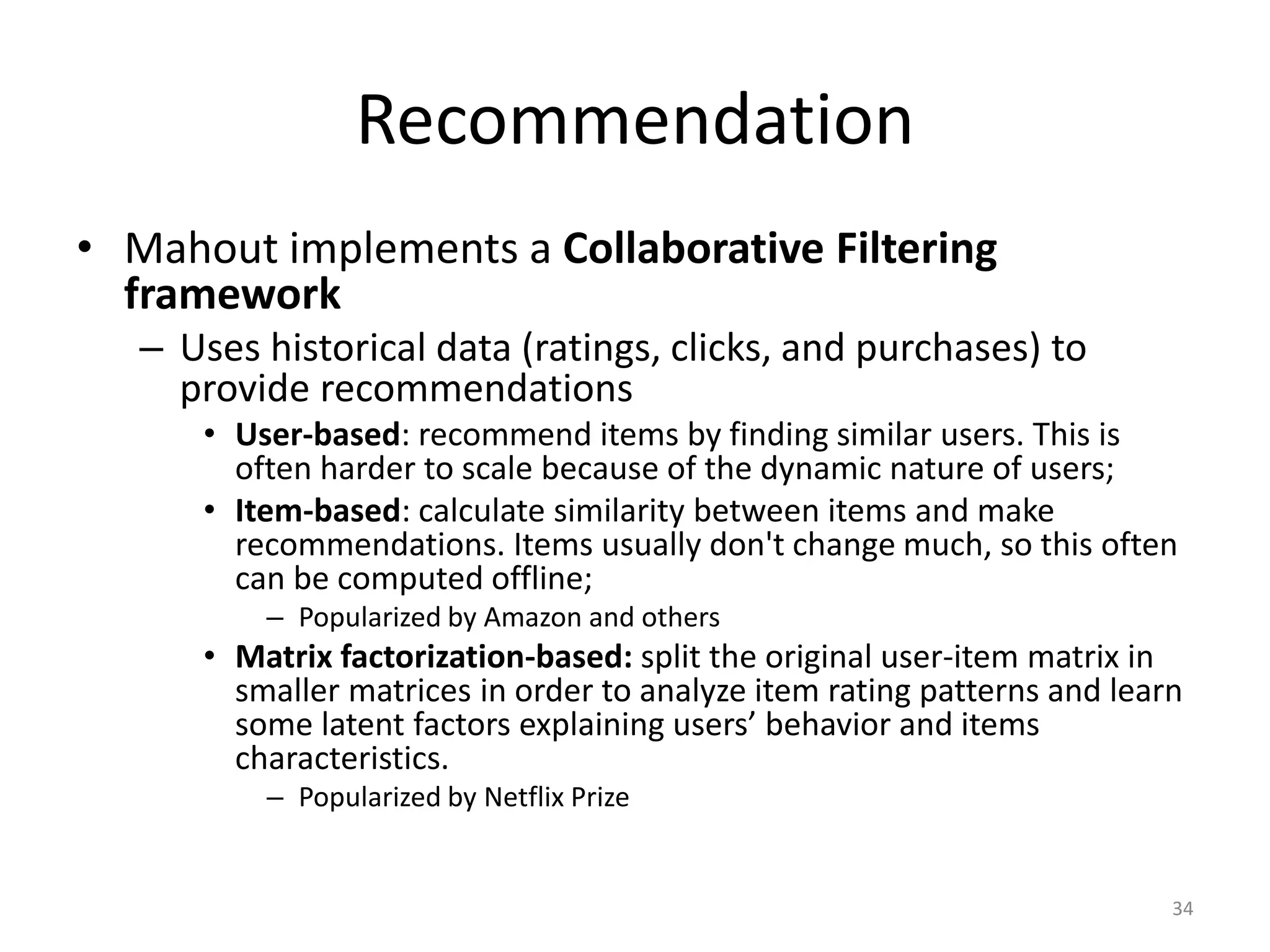 Recommendation
• Mahout implements a Collaborative Filtering
framework
– Uses historical data (ratings, clicks, and purchases) to
provide recommendations
• User-based: recommend items by finding similar users. This is
often harder to scale because of the dynamic nature of users;
• Item-based: calculate similarity between items and make
recommendations. Items usually don't change much, so this often
can be computed offline;
– Popularized by Amazon and others
• Matrix factorization-based: split the original user-item matrix in
smaller matrices in order to analyze item rating patterns and learn
some latent factors explaining users’ behavior and items
characteristics.
– Popularized by Netflix Prize
34
 