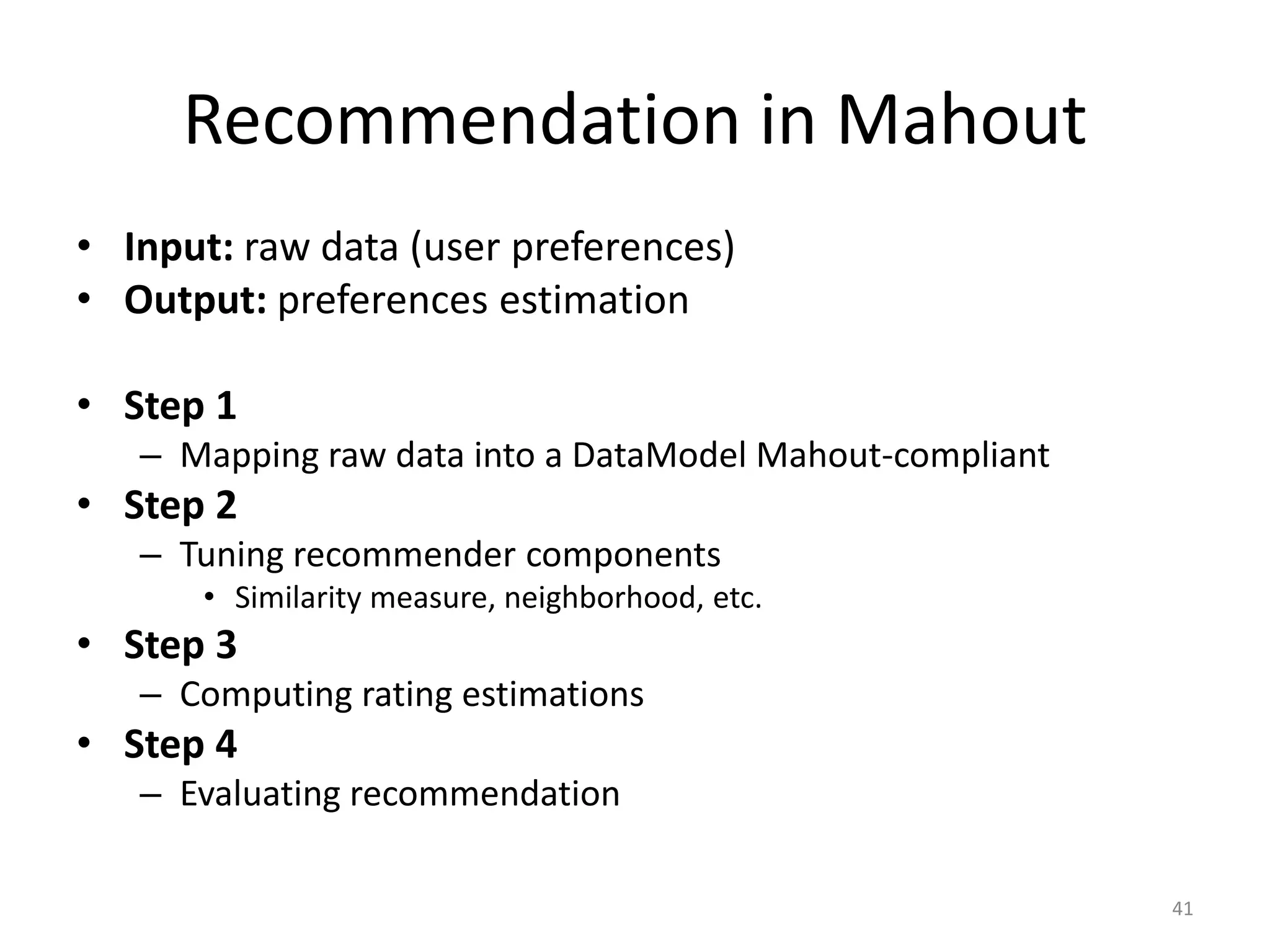 Recommendation in Mahout
• Input: raw data (user preferences)
• Output: preferences estimation
• Step 1
– Mapping raw data into a DataModel Mahout-compliant
• Step 2
– Tuning recommender components
• Similarity measure, neighborhood, etc.
• Step 3
– Computing rating estimations
• Step 4
– Evaluating recommendation
41
 