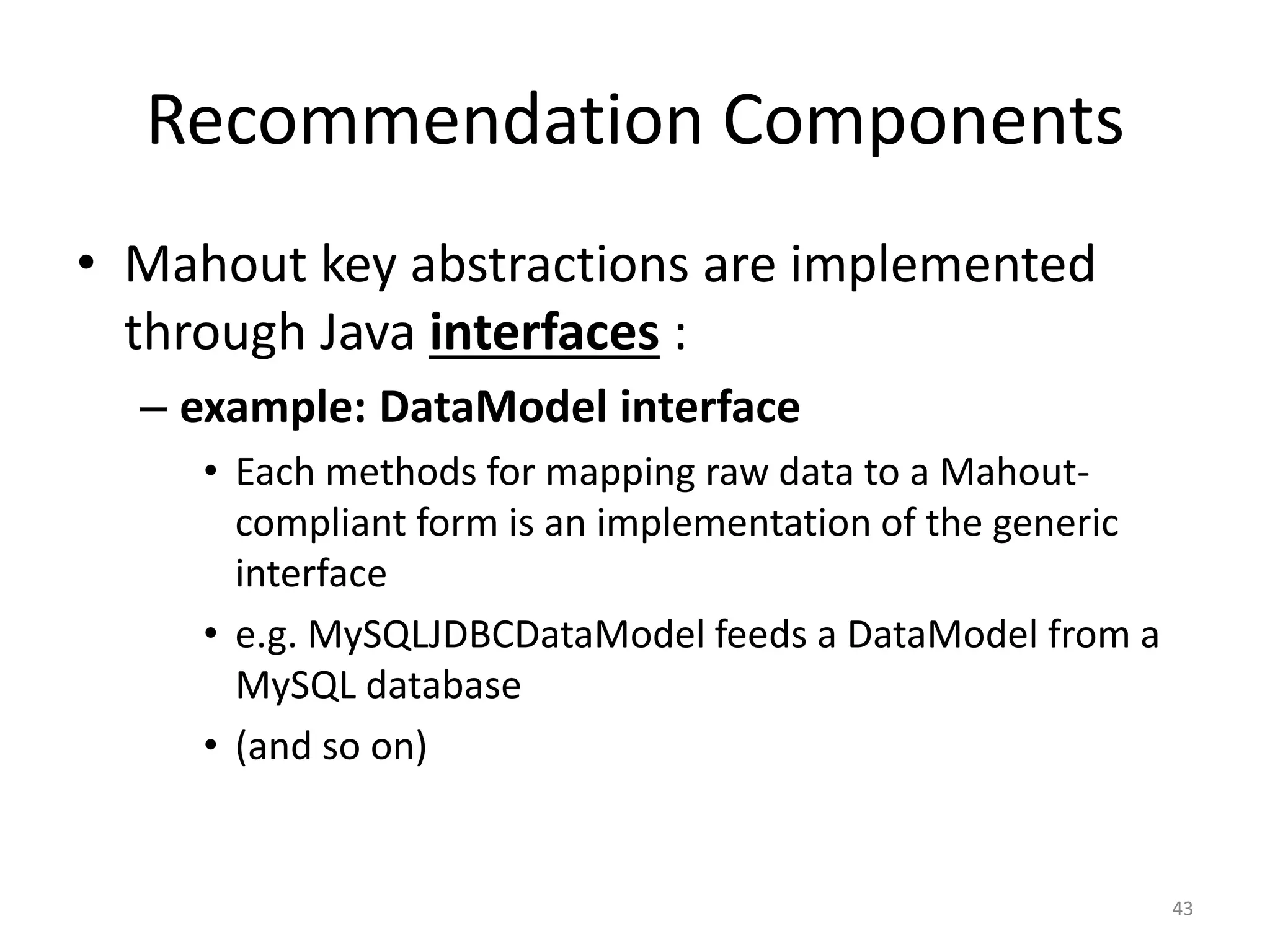 Recommendation Components
• Mahout key abstractions are implemented
through Java interfaces :
– example: DataModel interface
• Each methods for mapping raw data to a Mahout-
compliant form is an implementation of the generic
interface
• e.g. MySQLJDBCDataModel feeds a DataModel from a
MySQL database
• (and so on)
43
 